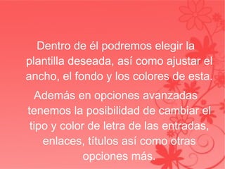 Dentro de él podremos elegir la plantilla deseada, así como ajustar el ancho, el fondo y los colores de esta. Además en opciones avanzadas tenemos la posibilidad de cambiar el tipo y color de letra de las entradas, enlaces, títulos así como otras opciones más. 