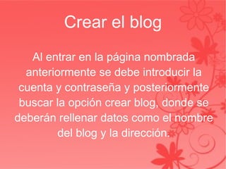 Crear el blog Al entrar en la página nombrada anteriormente se debe introducir la cuenta y contraseña y posteriormente buscar la opción crear blog, donde se deberán rellenar datos como el nombre del blog y la dirección. 