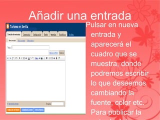 Añadir una entrada Pulsar en nueva entrada y aparecerá el cuadro que se muestra, donde podremos escribir lo que deseemos cambiando la fuente, color etc. Para publicar la entrada deberemos escribir un título y pulsar   en publicar entrada. 