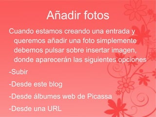 Añadir fotos Cuando estamos creando una entrada y queremos añadir una foto simplemente debemos pulsar sobre insertar imagen, donde aparecerán las siguientes opciones -Subir -Desde este blog -Desde álbumes web de Picassa -Desde una URL 