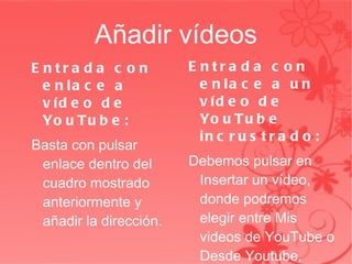 Añadir vídeos Entrada con enlace a vídeo de YouTube: Basta con pulsar enlace dentro del cuadro mostrado anteriormente y añadir la dirección. Entrada con enlace a un vídeo de YouTube incrustrado: Debemos pulsar en Insertar un vídeo, donde podremos elegir entre Mis videos de YouTube o Desde Youtube, posteriormente busca el video y se selecciona. 