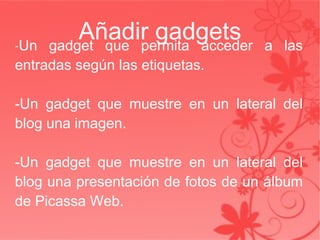 Añadir gadgets - Un gadget que permita acceder a las entradas según las etiquetas. -Un gadget que muestre en un lateral del blog una imagen. -Un gadget que muestre en un lateral del blog una presentación de fotos de un álbum de Picassa Web. 