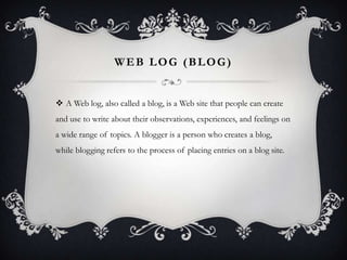Web Log (Blog)A Web log, also called a blog, is a Web site that people can create and use to write about their observations, experiences, and feelings on a wide range of topics. A blogger is a person who creates a blog, while blogging refers to the process of placing entries on a blog site.