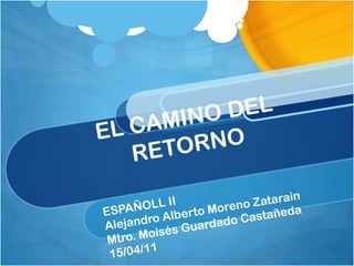 EL CAMINO DEL RETORNO ESPAÑOLL II Alejandro Alberto Moreno Zatarain Mtro. Moisés Guardado Castañeda 15/04/11 