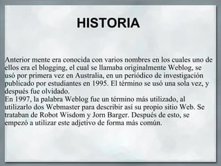 HISTORIA Anterior mente era conocida con varios nombres en los cuales uno de ellos era el blogging, el cual se llamaba originalmente Weblog, se usó por primera vez en Australia, en un periódico de investigación publicado por estudiantes en 1995. El término se usó una sola vez, y después fue olvidado. En 1997, la palabra Weblog fue un término más utilizado, al utilizarlo dos Webmaster para describir así su propio sitio Web. Se trataban de Robot Wisdom y Jorn Barger. Después de esto, se empezó a utilizar este adjetivo de forma más común.  