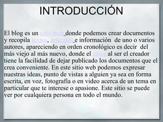 INTRODUCCIÓN El blog es un  sitio web   donde podemos crear documentos  y recopila  textos ,  artículos   e información  de uno o varios autores, apareciendo en orden cronológico es decir  del más viejo al más nuevo, donde el  autor  al ser el creador tiene la facilidad de dejar publicado los documentos que el crea conveniente. En este sitio web podemos expresar  nuestras ideas, punto de vistas a alguien ya sea en forma escrita, en voz, fotografía o en video acerca de un tema en particular que te interese o apasione. Este sitio se puede ver por cualquiera persona en todo el mundo. 