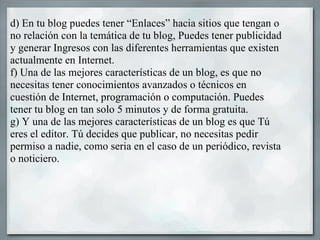 d) En tu blog puedes tener “Enlaces” hacia sitios que tengan o no relación con la temática de tu blog, Puedes tener publicidad y generar Ingresos con las diferentes herramientas que existen actualmente en Internet. f) Una de las mejores características de un blog, es que no necesitas tener conocimientos avanzados o técnicos en cuestión de Internet, programación o computación. Puedes tener tu blog en tan solo 5 minutos y de forma gratuita. g) Y una de las mejores características de un blog es que Tú eres el editor. Tú decides que publicar, no necesitas pedir permiso a nadie, como seria en el caso de un periódico, revista o noticiero.  