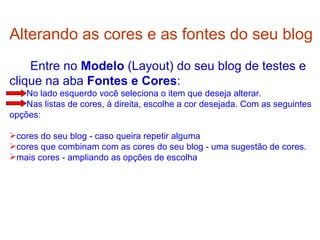 Alterando as cores e as fontes do seu blog     Entre no  Modelo  (Layout) do seu blog de testes e clique na aba  Fontes e Cores :  No lado esquerdo você seleciona o item que deseja alterar.  Nas listas de cores, à direita, escolhe a cor desejada. Com as seguintes opções: cores do seu blog - caso queira repetir alguma  cores que combinam com as cores do seu blog - uma sugestão de cores.  mais cores - ampliando as opções de escolha  