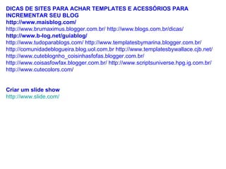 DICAS DE SITES PARA ACHAR TEMPLATES E ACESSÓRIOS PARA INCREMENTAR SEU BLOG  http://www.maisblog.com/ http://www.brumaximus.blogger.com.br/ http://www.blogs.com.br/dicas/  http://www.b-log.net/guiablog/ http://www.tudoparablogs.com/ http://www.templatesbymarina.blogger.com.br/ http://comunidadeblogueira.blog.uol.com.br http://www.templatesbywallace.cjb.net/ http://www.cuteblognho_coisinhasfofas.blogger.com.br/ http://www.coisasfowfax.blogger.com.br/ http://www.scriptsuniverse.hpg.ig.com.br/ http://www.cutecolors.com /  Criar um slide show http://www.slide.com/ 