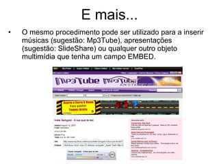 E mais... O mesmo procedimento pode ser utilizado para a inserir músicas (sugestão: Mp3Tube), apresentações (sugestão: SlideShare) ou qualquer outro objeto multimídia que tenha um campo EMBED. 