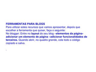 FERRAMENTAS PARA BLOGS  Para utilizar estes recursos que vamos apresentar, depois que escolher a ferramenta que quiser, faça o seguinte:  No blogger: Entre no  layout  do seu blog – elementos da página- adicionar um elemento de página –adicionar funcionalidades de terceiros.  Quando abrir, no quadro grande, cola todo o código copiado e salva.  .  