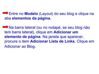 Entre no  Modelo  (Layout) do seu blog e clique na aba  elementos da página.   Na barra lateral (ou no rodapé, se seu blog não tem barra lateral), clique em  Adicionar um elemento   de página . Na janela que aparecer, procure o item  Adicionar Lista de Links . Clique em Adicionar ao Blog .  