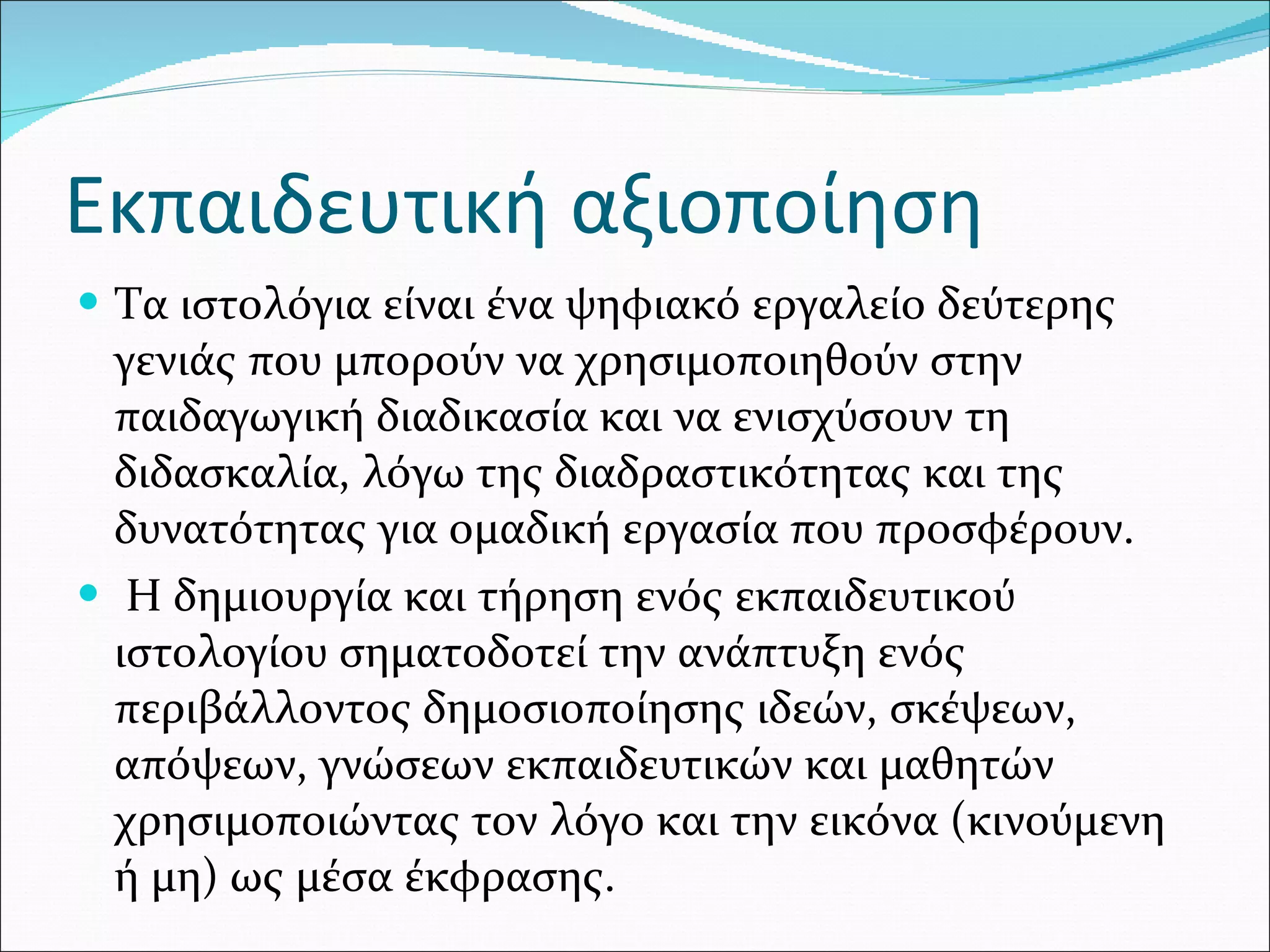 Εκπαιδευτική αξιοποίηση Τα ιστολόγια είναι ένα ψηφιακό εργαλείο δεύτερης γενιάς που μπορούν να χρησιμοποιηθούν στην παιδαγωγική διαδικασία και να ενισχύσουν τη διδασκαλία, λόγω της διαδραστικότητας και της δυνατότητας για ομαδική εργασία που προσφέρουν. Η δημιουργία και τήρηση ενός εκπαιδευτικού ιστολογίου σηματοδοτεί την ανάπτυξη ενός περιβάλλοντος δημοσιοποίησης ιδεών, σκέψεων, απόψεων, γνώσεων εκπαιδευτικών και μαθητών χρησιμοποιώντας τον λόγο και την εικόνα (κινούμενη ή μη) ως μέσα έκφρασης.  
