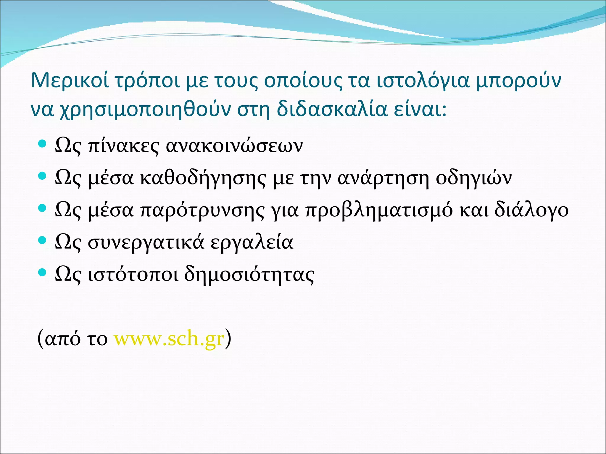 Μερικοί τρόποι με τους οποίους τα ιστολόγια μπορούν να χρησιμοποιηθούν στη διδασκαλία είναι: Ως πίνακες ανακοινώσεων Ως μέσα καθοδήγησης με την ανάρτηση οδηγιών Ως μέσα παρότρυνσης για προβληματισμό και διάλογο Ως συνεργατικά εργαλεία Ως ιστότοποι δημοσιότητας ( από το  www.sch.gr )  