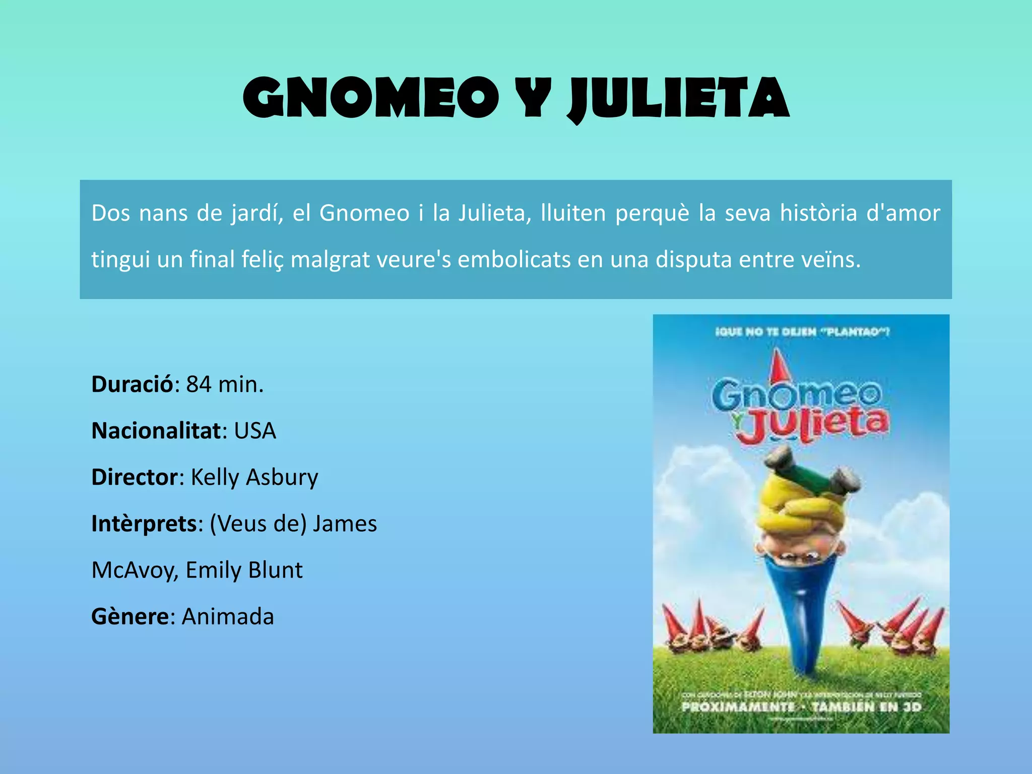 GNOMEO Y JULIETADuració: 84 min. Nacionalitat: USA Director: Kelly AsburyIntèrprets: (Veus de) James McAvoy, Emily BluntGènere: Animada