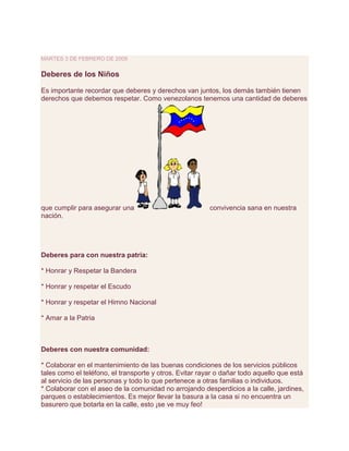 martes 3 de febrero de 2009<br />Deberes de los Niños <br />Es importante recordar que deberes y derechos van juntos, los demás también tienen derechos que debemos respetar. Como venezolanos tenemos una cantidad de deberes que cumplir para asegurar una convivencia sana en nuestra nación.Deberes para con nuestra patria:* Honrar y Respetar la Bandera* Honrar y respetar el Escudo* Honrar y respetar el Himno Nacional* Amar a la PatriaDeberes con nuestra comunidad:* Colaborar en el mantenimiento de las buenas condiciones de los servicios públicos tales como el teléfono, el transporte y otros. Evitar rayar o dañar todo aquello que está al servicio de las personas y todo lo que pertenece a otras familias o individuos.* Colaborar con el aseo de la comunidad no arrojando desperdicios a la calle, jardines, parques o establecimientos. Es mejor llevar la basura a la casa si no encuentra un basurero que botarla en la calle, esto ¡se ve muy feo!* Contribuir con el mantenimiento de la escuela o parques donde realizas actividades. Siempre es bueno dejar el lugar que has visitado mejor de como lo encontraste, esto significa que si ves basura, debes recogerla, o si hay algo dañado, buscar la forma de arreglarlo.* Respetar el espacio de tus vecinos. Cuando estés jugando en la calle, y te canses de la bicicleta, colócala en un lugar donde no estorbe a las personas que caminan por la acera, o que obstaculice el paso de un carro a su garaje. También, el escuchar la música con un volumen adecuado, es respetar el espacio de otra persona.* Conocer las normas de tu comunidad. Cada comunidad tiene un estilo de vivir, a donde vayas observa como son las cosas y actúa como la gente del lugar lo hace, así evitarás ser señalado.Recuerda: respetar a los demás es un deber. Si respetamos podemos exigir respeto. <br />Publicado por Mayerlys Alvarado, Mairet Graterol, Crisyubi Hernandez, Hemerson Cortez, Rosanni Vargas en 18:04 <br />http://deberesyderechosdelosninos.blogspot.com/<br />La Ley Orgánica para la Protección del Niño y Adolescente<br />(LOPNA) (ley venezolana)<br />¿Qué es la LOPNA?<br />Diferencias entre niño, niña y adolescente<br />Antecedentes<br />¿Cuál es el objeto de la LOPNA?<br />Derechos<br />Deberes<br />Artículos relevantes de la LOPNA<br />Sistema de protección del niño y del adolescente<br />Principios del Sistema de Protección<br />Responsabilidad pernal del adolescente<br />Integrantes del sistema penal de responsabilidad<br />Otros aspectos que contempla la LOPNA<br />Conclusión<br />Referencias<br />INTRODUCCIÓN<br />El carácter de una persona, de un sujeto social de derechos, hace que la niñez y la adolescencia tengan, como todo ser humano, comportamientos, actitudes e ideas positivas y otras inadecuadas. Existen circunstancias donde tendrán la razón; otras donde estarán equivocados; otras donde tengamos puntos de vista diferentes y otras donde deben ser orientados, tomando en cuenta su edad y etapa de desarrollo.<br />Es común comprobar como a los niños y niñas se les niega la razón, aunque la tengan, porque son niños. Se dice: quot;
Los niños suelen decir mentiras, viven en un mundo de fantasía, por lo tanto hay que dudar de sus argumentosquot;
. De hecho ante un problema se escucha a los adultos involucrados y se toma una decisión sin que se considere la opinión de los niños, niñas y adolescentes.<br />Por otra parte, se sabe que la extralimitación de normas o el uso abusivo del poder y autoridad puede generar personas violentas, agresivas o, por el contrario, dependientes, sumisas e inseguras.<br />La necesidad de contar con normas y límites para el buen funcionamiento de cualquier grupo humano no puede cuestionarse. Las quot;
reglas del juegoquot;
 deben estar perfectamente definidas para el logro de cualquier iniciativa humana.<br />La Ley Orgánica para la Protección del Niño y del Adolescente, es una nueva ley donde se establecen derechos, deberes y responsabilidades para niños niñas y adolescentes.<br />Se tiene como finalidad en el presente, de establecer ciertas condiciones que aplican en dicha ley, para así dar cumplimiento a todos y cada uno de los artículos plasmados en ella.<br />Por lo tanto es necesario hacer una evaluación y destacar aspectos importantes y aplicarlo a una sociedad donde los quot;
derechos y deberesquot;
 han quedado en abandono.<br />¿QUÉ ES LA LOPNA?<br />Es una nueva ley denominada Ley Orgánica para la Protección del Niño y del Adolescente, la cual entro en vigencia el 1 de abril de 2000.<br />Esta ley surge gracias a un movimiento social en el que participan diversos integrantes de la sociedad y en el que niños, niñas y adolescentes son protagonistas. Este instrumento legal se ajusta al paradigma (modelo o ejemplo a seguir) de protección integral en la convención internacional sobre los derechos del niño.<br />Diferencias entre niño, niña y adolescente.<br />Es la primera v4ez que se establece en una ley la diferencia entre niño, niña y adolescente. Niño o niña es toda persona con menos de doce años de edad. Adolescente es toda persona con edades comprendidas entre los doce y los dieciocho años. Estas precisiones son muy importantes porque influyen<br />en la asignación de responsabilidades de los niños, niñas y adolescentes de acuerdo con los limites establecidos por la propia ley.<br />La LOPNA considera a los niños, niñas y adolescentes como personas, no como objetos, les permite opinar y participar en diferentes actividades de su interés, es decir, elimínale concepto de niño tutelado y les reconoce a todos los niños su condición de sujetos plenos de derechos con deberes y obligaciones, habilitados para demandar, actuar y propone. Se les considera personas con derechos y responsabilidades correspondientes a su edad y capacidad, bien sea con sus padres, en el hogar, en la escuela y con la sociedad en general.<br />Antecedentes.<br />El origen de esta ley se remota a la aprobación de la Convención Internacional sobre los Derechos del niño, de fecha 20 de noviembre de 1989, cuyo objeto principal fue transformar necesidades en derechos; por ejemplo: anteriormente se consideraba que la infancia tenia necesidad de educación y salud; con la aprobación de la Convención se transformaron en derechos en vez de necesidades.<br />El 29 de agosto de 1990, promulgo en Venezuela la Ley Aprobatoria de la Convención sobre los Derechos del Niño para brindarles protección social y jurídica a los niños, niñas y adolescente.<br />Entes de la creación de la LOPNA, nuestras leyes se median por el modelo o doctrina de la situación irregular, que consideraba a los niños como sujetos de compasión-representación, tutelados por el Estado.<br />La LOPNA se rige por el modelo de protecciones integral que consiste en el reconocimiento de todos los niños, niñas y adolescentes, sin discriminación alguna como sujetos de plenos derechos, cuyo respeto se debe garantizar.<br />¿Cuál es el objeto de la LOPNA?<br />El objeto de la LOIPNA es regular los derechos y garantías, así como los deberes y responsabilidades relacionadas con la atención y protección de los niños, niñas y adolescente, además esta ley refuerza el concepto de familia como célula fundamental de la sociedad, por lo que le da gran importancia a las obligaciones que tiene como responsable principal, inmediata e irrenunciable en el desarrollo integral de los niños, niñas y adolescentes.<br />Esta ley tiene rango constitucional, es decir, en la nueva constitución de la republica bolivariana de Venezuela, aprobada el 15 de diciembre de 1999, en su capitulo V establece que hay que darle prioridad a la protección integral del niño, niña y adolescente. Así mismo dice:<br />Artículo 78. Los niños, niñas y adolescentes son sujetos plenos de derecho y estarán protegidos por la legislación, órganos y tribunales especializados, los cuales respetarán, garantizarán y desarrollarán los contenidos de esta Constitución, la Convención sobre los Derechos del Niño y demás tratados internacionales que en esta materia haya suscrito y ratificado la República.<br />Podemos considerar que entre los propósitos de la LOPNA están:<br />Concibe al niño como sujeto social de derechos, Son personas, ciudadanos por lo tanto se les debe reconocer sus derechos y deberes en cada etapa de su desarrollo.<br />Busca distribuir las responsabilidades de la protección de los niños, niñas y adolescentes entre la familia, la comunidad, la sociedad y el Estado en sus distintos niveles de actuación (municipal, regional y nacional, judicial, legislativo y ejecutivo).<br />Se propone otorgar nuevos derechos a los niños, niñas y adolescentes hasta ahora no incluidos en ninguna ley nacional. Contempla así derechos tales como a participar, a opinar, a ser respetados por los educadores, etc.<br />Establece los deberes que tienen los niños, niñas y adolescentes en cada etapa de desarrollo, Se entiende que el ejercicio ciudadano lleva necesariamente a la responsabilidad, lo cual requiere madurez necesaria para asumir las tareas y deberes.<br />Se establece la obligación del Estado de proteger y apoyar a la familia como grupo social esencial y la prohibición expresa de la entrega o renuncia a la maternidad o paternidad por razones de pobreza.<br />Establece normas, procedimientos y estrategias diversas para la protección integral de todos los niños, niñas y adolescentes que son víctimas claramente diferentes de los previstos para la protección, atención y o tratamiento de los adolescentes que son victimarios.<br />Derechos<br />Entre los derechos establecidos se encuentran: derecho a la vida, a la salud, a la seguridad social, a la protección en casos de conflictos armados, a la educación, acceso a la información, a preservar su identidad, al nombre y nacionalidad, a no ser separado de sus padres, a la libertad de pensamiento, conciencia y religión, a la recreación y la cultura, a la protección y seguridad, a la participación libre y al desarrollo.<br />Los niños, niñas y adolescentes tienen derecho a ser protegidos de la exposición a material pornográfico y películas o video-juegos que inciten a la violencia; así como la venta de licores y cigarrillos que inducen al vicio. Aquellos comercios que violen este derecho serán sancionados, tal como lo establece la LOPNA.<br />Deberes.<br />Entre los deberes están: hornear, respetar y obedecer a sus padres, representantes o responsable, siempre y cuando sus órdenes no violen los derechos y garantías e los niños; respetar los derechos y garantías de las demás personas; cumplir sus obligaciones en materia de educación; honrar a la Patria y sus símbolos; Cualquier otro deber que sea establecido en la ley.<br />Artículos relevantes de la LOPNA<br />La LOPNA consta de 685 artículos, los mas importantes e innovadores son:<br />- Del titulo I de las Disposiciones Directivas:<br />Artículo 1°. Objeto. Esta Ley tiene por objeto garantizar a todos los niños y adolescentes, que se encuentren en el territorio nacional, el ejercicio y el disfrute pleno y efectivo de sus derechos y garantías, a través de la protección integral que el Estado, la sociedad y la familia deben brindarles desde el momento de su concepción.<br />El artículo 1 contiene un resumen de los principios y finalidades que se desean alcanzar con esta nueva ley de la republica.<br />Artículo 3°. Principio de Igualdad y no Discriminación. Las disposiciones de esta Ley se aplican por igual a todos los niños y adolescentes, sin discriminación alguna fundada en motivos de raza, color, sexo, edad, idioma, pensamiento, conciencia, religión, creencias, cultura, opinión política o de otra índole, posición económica, origen social, ético o nacional, discapacidad, enfermedad, nacimiento o cualquier otra condición del niño o adolescente, de sus padres, representantes o responsables, o de sus familiares.<br />El artículo 3 entáblese la igualdad de las personas, es decir, prohíbe la discriminación por raza, credo, sexo, posición económica, origen social, discapacidad o enfermedad.<br />Artículo 8°. Interés Superior del Niño. El Interés Superior del Niño es un principio de interpretación y aplicación de esta Ley, el cual es de obligatorio cumplimiento en la toma de todas las decisiones concernientes a los niños y adolescentes. Este principio está dirigido a asegurar el desarrollo integral de los niños y adolescentes, así como el disfrute pleno y efectivo de sus derechos y garantías.<br />El articulo 8 precisa que el estado, la familia, y la sociedad deben asegurar todos los derechos y garantías de los niños, niñas y adolescentes.<br />Señala asimismo, que el interés superior de la infancia y de la adolescencia es un principio general y de obligatorio cumplimiento para asegurar su desarrollo integral y el disfrute pleno de sus derechos y garantías.<br />- Titulo II Capítulo II de los Derechos, Garantías y Deberes<br />Artículo 50. Salud Sexual y Reproductiva. Todos los niños y adolescentes tienen derecho a ser informados y educados, de acuerdo a su desarrollo, en salud sexual y reproductiva para una conducta sexual y una maternidad y paternidad responsable, sana, voluntaria y sin riesgos.<br />El Estado, con la activa participación de la sociedad, debe garantizar servicios y programas de atención de salud sexual y reproductiva a todos los niños y adolescentes. Estos servicios y programas deben ser accesibles económicamente, confidenciales, resguardar el derecho a la vida privada de los niños y adolescentes y respetar su libre consentimiento, basado en una información oportuna y veraz. Los adolescentes mayores de 14 años de edad tienen derecho a solicitar por si mismos y a recibir servicios.<br />El articulo 50 dice que el estado debe garantizar a los niños y adolescentes el derecho a ser educados e informados sobre salud sexual y reproductiva, maternidad y paternidad responsable, sana, voluntaria y sin riesgos, de acuerdo a su edad y capacidad.<br />Artículo 60. Educación de Niños y Adolescentes Indígenas. El Estado debe garantizar a todos los niños y adolescentes indígenas regímenes, planes y programas de educación que promuevan el respeto y la conservación de su propia vida cultural, el empleo de su propio idioma y el acceso a los conocimientos generados por su propio grupo o cultura. El Estado debe asegurar recursos financieros suficientes que permitan cumplir con esta obligación.<br />El articulo 60 establece que el Estado debe garantizar a todos los niños, niñas y adolescentes indígenas, regímenes, planes y programas de educación que promuevan al respeto y la conservación de sus culturas.<br />Artículo 61. Educación de Niños y Adolescentes con Necesidades Especiales. El Estado debe garantizar modalidades, regímenes, planes y programas de educación específicos para los niños y adolescentes con necesidades especiales. Asimismo, debe asegurar, con la actividad participación de la sociedad, el disfrute efectivo y pleno del derecho a la educación y el acceso a los servicios de educación dónde estos niños y adolescentes. El Estado debe asegurar recursos financieros suficientes que permitan cumplir esta obligación.<br />El articulo 61 asienta que el Estado debe garantizar los niños, niñas y adolescentes con necesidades especiales el disfrute efectivo y pleno del derecho a la educación, así como programas de educación específicos, de acuerdo a sus necesidades.<br />Artículo 80. Derecho a Opinar y a Ser Oído. Todos los niños y adolescentes tienen derecho a:<br />a) Expresar libremente su opinión en los asuntos en que tengan interés;<br />b) Que sus opiniones sean tomadas en cuenta en función de su desarrollo.<br />Este derecho se extiende a todos los ámbitos en que se desenvuelven los niños y adolescentes, entre<br />ellos: al ámbito estatal, familiar, comunitario, social, escolar, científico, cultural, deportivo y recreacional.<br />Parágrafo Primero: Se garantiza a todos los niños y adolescentes el ejercicio personal y directo de este derecho, especialmente en todo procedimiento administrativo o judicial que conduzca a una decisión que afecte sus derechos, garantías e intereses, sin más limites que los derivados de su interés superior.<br />Parágrafo Segundo: En los procedimientos administrativos o judiciales, la comparecencia del niño o adolescente se realizará de la forma más adecuada a su situación personal y desarrollo. En los casos de niños y adolescentes con necesidades especiales se debe garantizar la asistencia de personas que, por su profesión o relación especial de confianza, puedan transmitir objetivamente su opinión.<br />Parágrafo Tercero: Cuando el ejercicio personal de este derecho no resulte conveniente al interés superior del niño, éste se ejercerá por medio de sus padres, representantes o responsables, siempre que no sean parte interesada ni tengan intereses contrapuestos a los del niño o adolescente, o a través de otras personas que, por su profesión o relación especial de confianza puedan transmitir objetivamente su opinión.<br />Parágrafo Cuarto: La opinión del niño o adolescente sólo será vinculante cuando la Ley así lo establezca. Nadie puede constreñir a los niños y adolescentes a expresar su opinión, especialmente en los procedimientos administrativos y judiciales.<br />Y por último, el artículo 80 se refiere a que todos los niños, niñas y adolescentes tienen derecho a opinar y ser oídos, pueden expresarse libremente en asuntos de su interés, además, sus opiniones deben ser considerados en función de su desarrollo. Este es uno de los artículos mas novedosos de esta ley.<br />Sistema de protección del niño y del adolescente<br />El sistema de protección del niño y del adolescente se denomina así porque todos sus componentes son importantes y trabajan articuladamente. La LOPNA lo define como el conjunto de órganos, entidades y servicios que formulan, coordinan, integran, orientan, supervisan, evalúan y controlan las políticas, programas y acciones de interés publico para la protección debida a los niños, niñas y adolescentes.<br />Para proteger todos esos derechos, la LOPNA creo el Sistema de Protección del Niño y del adolescente (Art.117), dividido así:<br />Órganos administrativos<br />Son las instancias publicas creadas por el estado con la participación activa de la sociedad, a las cuales se puede acudir en busca de orientación y solución de problemas relativos a los derechos de los niños, niñas y adolescentes.<br />Para la defensa y protección de los derechos colectivos y difusos se crean los consejos de derechos; para la defensa de los derechos individuales se crean los Consejos de Protección en cada Municipio.<br />Consejo de Derechos: Nacional, Estadal y Municipal.<br />Consejo de Protección: Municipal<br />Órganos Jurisdiccionales<br />Dependen del Poder Judicial, son los que dictan la normativa jurídica para la resolución de problemas cuando una situación llega a su pleno conocimiento.<br />Estos organismos jurisdiccionales se dividen en:<br />Tribunales de Protección del Niño y Adolescente;<br />Sala Social del Tribunal Supremo de Justicia, en la cual se conocerá el Recurso de Casación. En caso de que surjan conflictos en las familias, entre padres e hijos, pueden acudir a los Tribunales de Protección del Niño y del Adolescente, ya que éstos son los encargados de dirimir las controversias surgidas en el núcleo familiar.<br />El Ministerio Publico<br />Mejor conocido como la Fiscalía, es el encargado de velar por el cumplimiento de las normativas legales.<br />Debe contar con fiscales especializados para la protección del niño y del adolescente. Este fiscal especializado sustituye la figura del antiguo Procurador de Menores.<br />Las Entidades de Atención<br />Son aquellas instrucciones de interés publico, que ejecutan programas, medidas y sanciones; deben asegurar el respeto a los derechos y garantías de los niños, niñas y adolescentes, ajustando su funcionamiento al Principio del Interés Superior del Niño.<br />Pueden ser constituidas como organizaciones o asociaciones públicas, privadas o mixtas.<br />Las Defensorías<br />Son servicios de interés publico organizados y desarrollados por los Municipios o la sociedad, con el fin de promover y defender los derechos de los niños, niños y adolescentes. Fortalecer los lazos familiares, brindar asistencia jurídica, difundir los derechos de los niños, niñas y adolescentes, educarlos para su autodefensa. También es competencia de las defensoras representar a los niños, niñas y adolescentes en las escuelas cuando confronten dificultades como falta de cupo, falta de partida de nacimiento u otro requisito. (Arts. 201-0).<br />Las defensorías se rigen por tres principios:<br />Gratuidad: todos los servicios prestados en las defensorías para los niños, niñas y adolescentes son absolutamente gratuitos. Es decir, toda solicitud, pedimento o demanda tramitada ante estas instancias, así como las copias certificadas de documentos pueden ser papel común, sin estampillas. Igualmente, ningún empleado público puede cobrar por dichos servicios.<br />Confidencialidad: los adultos deben respetar la vida privada de los niños, niñas y adolescentes, ya que ellos tienen derecho a la reputación y respeto de su propia imagen.<br />Carácter orientador y no impositivo: los defensores deben servir como conciliadores, prestar auxilio jurídico según la necesidad y remitir los casos a la instancia competente.<br />Principios del Sistema de Protección<br />Los principios del sistema de protección son los mismos que sustentan la ley ya mencionados: el niño como sujeto de derechos, el rol fundamental de la familia, el interés superior del niño, la prioridad absoluta y la participación de la sociedad.<br />El interés superior del niño quiere decir, que todas aquellas medidas que se tomen en relación con los niños, se les debe considerar su opinión, así como equilibrar sus derechos y deberes.<br />En cuanto al rol fundamental de la familia, en cualquier circunstancia, para el desarrollo integral del niño y del adolescente, se debe tomar en cuanta en primer lugar a la familia nuclear, es decir, padre, madre e hijos, por ser la mas inmediata fuente de amor y protección; luego la familia extendida, formada por los parientes mas cercanos: tíos, abuelos, primos, allegados. Solamente en situaciones excepcionales se buscaran o tomaran medidas de otra índole como la colocación en entidades de adopción; y en ultimo caso y de extrema gravedad la colocación en entidades de atención.<br />La prioridad absoluta, significa que antes que nada es prioritaria la atención del niño, niña y adolescente. Se les debe brindar atención y ayuda en cualquier circunstancia.<br />Participación de la sociedad, quiere decir, que los ciudadanos tienen el deber de velar por el cumplimiento de la LOPNA. También, tienen el derecho de participar activa y directamente en la definición, ejecución y control de las políticas de protección para los niños, niñas y adolescentes establecidas en esta ley.<br />Responsabilidad pernal del adolescente<br />En el titulo V de la ley, aparece todo lo referente al sistema penal de responsabilidad del adolescente. Este sistema esta integrado por el conjunto de órganos y entidades que se encargan del establecimiento de la responsabilidad del adolescente.<br />El adolescente que incurra en la comisión de hechos punibles, responde por su infracción en la medida de su culpabilidad. Se considera adolescente infractor a aquel que ha cometido actos previamente definidos como delito o falta según la ley penal.<br />Integrantes del sistema penal de responsabilidad.<br />Sección de adolescentes del tribunal penal.<br />Sala social del tribunal supremo de justicia.<br />Ministerio publico<br />Defensorías publicas<br />Policía de investigación<br />Programas y entidades de atención.<br />Con respecto a la responsabilidad penal del niño la LOPNA expresa: quot;
cuando un niño se encuentra incurso en un hecho punible, solo se le aplicaran medidas de protección, de acuerdo a lo previsto en esta leyquot;
, en cambio al adolescente infractor, aunque no tenga plena capacidad para entender la magnitud del daño cometido, se le responsabiliza por ello, aplicándosele una sanción con fines esencialmente educativos.<br />El articulo 528 expresa: quot;
el adolescente que incurra en la comisión de hechos punibles, responde por el hecho en la medida de su culpabilidad, de forma diferenciada del adulto. La diferencia consiste en la jurisdicción especializada y en la sanción que se le imponequot;
.<br />Para determinar la medida aplicable se debe tener en cuenta:<br />La comprobación del acto delictivo y la existencia del daño causado.<br />La comprobación de que el adolescente ha participado en el hecho.<br />La naturaleza y gravedad de los hechos.<br />El grado de responsabilidad del adolescente.<br />La proporcionalidad y propiedad de la medida.<br />La edad del adolescente y su capacidad de cumplir la medida.<br />Los esfuerzos del adolescente por repara los daños.<br />Los resultados de los informes clínico y psico-social.<br />La LOPNA establece en forma explicita que solo se podrá privar de su libertad al adolescente, cuando se cometa algunos de los siguientes delitos: homicidio, lesiones gravísimas, violación, robo agravado, secuestro, trafico de drogas, robo o hurto de vehículos automotores.<br />También esta ley contempla la excepcionalidad para la detención del adolescente infractor, según los siguientes casos:<br />Detención en flagancia: en la comisión de un hecho punible, después de hacer constar las circunstancias en que el hecho se produjo, el Ministerio Publico por intermedio del fiscal lo presenta al juez de control a las 24 horas siguientes, éste decidirá lo pertinente. Sólo en este caso, se puede privar de la libertad al infractor, pero se le debe colocar separado de infractores adultos, ya que así lo expresa la ley.<br />Detención para la identificación: cuando en una investigación en curso existan evidencias contra un adolescente que no se encuentra civilmente identificado o exista alguna duda sobre su identidad, el juez de control a solicitud del Ministerio Público podrá acordar la detención preventiva hasta por noventa y seis (96) horas, a fin de verificar su identidad.<br />Detención para asegurar la comparecencia a la audiencia preliminar: identificado el adolescente, el Fiscal del Ministerio Público podrá solicitar su detención para asegurar su comparecencia a la audiencia preliminar; el Juez de Control, sólo acordara su detención si no hay otra forma posible de asegurar su comparecencia.<br />Una vez comprobada la responsabilidad penal del adolescente incurso en hechos ilícitos, se le aplicaran las siguientes medidas como sanciones:<br />Amonestación verbal clara y directa.<br />Imposición de reglas de conducta, que determinen las obligaciones o prohibiciones impuestas por el juez al adolescente.<br />Servicios a la comunidad, mediante tareas asignadas al adolescente, las cuales debe cumplir gratuitamente.<br />Libertad asistida: es la libertad que se le otorga al adolescente con la asistencia, supervisión y orientación del especialista que le lleve el caso y realice el seguimiento del mismo.<br />Semi-libertad: asistencia obligatoria del adolescente a un centro especializado, durante sus ratos libres.<br />Privación de libertad: se interna al adolescente en un establecimiento público, sólo podrá salir por orden judicial.<br />Otros aspectos que contempla la LOPNA<br />Autorización para viajar dentro del país<br />Cuando el niño o adolescente viaja solo o acompañado de terceras personas en el país, la autorización de los padres o representantes legales es expedida por el Consejo de Protección del Niño y del Adolescente, por una jefatura Civil o documento autenticado (Art. 391). Como los Consejos de Protección no están constituidos, en sustitución actúan los Tribunales de Protección del Niño y del Adolescente.<br />Autorización para viajar fuera del país:<br />Cuando el niño o adolescente viaja fuera del país en compañía de uno de los padres requiere la autorización del otro a través de documento autenticado. Si viaja solo o con terceras personas requiere de la autorización de ambos padres o del representantes legal expedida en documento autenticado o pro el Consejo de Protección del Niño y del Adolescente. Como estos órganos del sistema no están constituidos en el país, la autorización la emite un Tribunal de Protección (Art. 392).<br />Intervención judicial.<br />En caso de que la persona o personas a quienes corresponda otorgar el consentimiento para viajar se negare a darlo o hubiere desacuerdo para su otorgamiento, aquél de los padres que autorice el viaje, o el hijo, si es adolescente, puede acudir ante el Juez y exponerle la situación, a fin que éste decida lo que le convenga a su interés superior (Art. 393)<br />Patria potestad.<br />Es el conjunto de deberes y derechos de los padres en relación con los hijos que no han alcanzado la mayoría de edad (18 años). La patria potestad comprende, la guarda, la representación y administración de los bienes de los hijos sometidos a ella.<br />Guarda.<br />Comprende la custodia, la asistencia material, la vigilancia y la orientación moral y educativa de los hijos, además, la facultad de imponerles correctivos adecuados a su edad y desarrollo físico y mental.<br />Obligación alimentaria.<br />Comprende todo lo relativo al sustento, vestido, habitación, educación, cultura, asistencia medica, medicinas, recreación y deportes, requeridos por los niños, niñas y adolescentes.<br />CONCLUSIÓN<br />Los derechos y los deberes; ambos asuntos son indivisibles. Es como si describiéramos una moneda, ella tiene dos caras y aunque son dos lados separados, a la vez son una unidad. Pues así son los derechos y deberes; uno solo.<br />La LOPNA es la Ley Orgánica para la Protección del Niño y del Adolescente, la cual se rige por una serie de artículos, en donde se expresan los derechos y deberes de los niños, niñas y adolescentes.<br />Ésta ley contiene normas de más amplio alcance, garantista y novedosa. Se encuentra plasmada en hojas, lo cual no significa que dicha ley sea aplicada en la actualidad, a pesar que, haciendo un análisis de ella, es evidente la importancia y el gran aporte que tendría, de ser aplicada, para nuestra sociedad.<br />Por lo tanto se queda a reflexión, qué imprescindible es aplicar todas y cada una de estas leyes, para la obtención y mejora del significado de quot;
calidad de vidaquot;
.<br />REFERENCIAS<br />Ley Orgánica para la Protección del Niño y del Adolescente. (1998, octubre 2) [Trascripción en línea]. Disponible: http://comunidad.vlex.com/pantin/nino.html [Consulta: 2004, Enero 05].<br />Concejo Nacional de Derechos del Niño y del Adolescente.[Página web en línea]. Disponible: http://www.cndna.gov.ve [Consulta: 2004, Enero 05]<br />Concejo Nacional de Derechos del Niño y del Adolescente. Boletín informativo sobre los deberes y derechos de los niños, niñas y adolescentes. [Folleto].Caracas, Distrito Federal: CNDNA.<br />Montero Lilian. La LOPNA: ¿Amenaza para la escuela y la familia?. Disponible: http://www.cecodap.org.ve/texto/opinion/vocdoc.pdf [Consulta: 2004, Enero 05]<br /> <br />DATOS DEL AUTOR:<br />Banjanin Milena<br />Técnico Superior Universitario en educación preescolar (1er semestre)<br />Venezuela<br />EL CONGRESO DE LA REPUBLICA DE VENEZUELA<br />DECRETA la siguiente:LEY ORGANICA PARA LA PROTECCION DEL NIÑO Y DEL ADOLESCENTE (LOPNA)<br />(LOPNA) TITULO I Disposiciones Directivas <br />Artículo 1°. Objeto. Esta Ley tiene por objeto garantizar a todos los niños y adolescentes, que se encuentren en el territorio nacional, el ejercicio y el disfrute pleno y efectivo de sus derechos y garantías, a través de la protección integral que el Estado, la sociedad y la familia deben brindarles desde el momento de su concepción. <br />Artículo 2°. Definición de Niño y de Adolescente. Se entiende por niño toda persona con menos de doce años de edad. Se entiende por adolescente toda persona con doce años o más y menos de dieciocho años de edad. Si existieren dudas acerca de si una persona es niño o adolescente se le presumirá niño hasta prueba en contrario. Si existieren dudas acerca de sí una persona es adolescente o mayor de dieciocho años, se le presumirá adolescente, hasta prueba en contrario. <br />Artículo 3°. Principio de Igualdad y no Discriminación. Las disposiciones de esta Ley se aplican por igual a todos los niños y adolescentes, sin discriminación alguna fundada en motivos de raza, color, sexo, edad, idioma, pensamiento, conciencia, religión, creencias, cultura, opinión política o de otra índole, posición económica, origen social, ético o nacional, discapacidad, enfermedad, nacimiento o cualquier otra condición del niño o adolescente, de sus padres, representantes o responsables, o de sus familiares. <br />Artículo 4°. Obligaciones Generales del Estado. El Estado tiene la obligación indeclinable de tomar todas las medidas administrativas, legislativas, judiciales, y de cualquier otra índole que sean necesarias y apropiadas para asegurar que todos los niños y adolescentes disfruten plena y efectivamente de sus derechos y garantías. <br />Artículo 5°. Obligaciones Generales de la Familia. La familia es responsable, de forma prioritaria, inmediata e indeclinable, de asegurar a los niños y adolescentes el ejercicio y disfrute pleno y efectivo de sus derechos y garantías. El padre y la madre tienen responsabilidades y obligaciones comunes e iguales en lo que respecta al cuidado, desarrollo y educación integral de sus hijos. <br />El Estado debe asegurar políticas, programas y asistencia apropiada para que la familia pueda asumir adecuadamente esta responsabilidad, y para que los padres y las madres asuman, en igualdad de condiciones, sus responsabilidades y obligaciones. <br />Artículo 6°. Participación de la Sociedad. La sociedad debe y tiene derecho de participar activamente para lograr la vigencia plena y efectiva de los derechos y garantías de todos los niños y adolescentes. El Estado debe crear formas para la participación directa y activa de la sociedad en la definición, ejecución y control de las políticas de protección dirigidas a los niños y adolescentes. <br />Artículo 7°. Prioridad Absoluta. El Estado, la familia y la sociedad deben asegurar, con Prioridad Absoluta todos los derechos y garantías de los niños y adolescentes. La prioridad absoluta es imperativa para todos y comprende: <br />a) Especial preferencia y atención de los niños y adolescentes en la formulación y ejecución de todas las políticas públicas; <br />b) Asignación privilegiada y preferente, en el presupuesto, de los recursos públicos para las áreas relacionadas con los derechos y garantías de los niños y adolescentes y para las políticas y programas de protección integral al niño y adolescente; <br />c) Precedencia de los niños y adolescentes en el acceso y la atención a los servicios públicos; <br />d) Primacía de los niños y adolescentes en la protección y socorro en cualquier circunstancia. <br />Artículo 8°. Interés Superior del Niño. El Interés Superior del Niño es un principio de interpretación y aplicación de esta Ley, el cual es de obligatorio cumplimiento en la toma de todas las decisiones concernientes a los niños y adolescentes. Este principio está dirigido a asegurar el desarrollo integral de los niños y adolescentes, así como el disfrute pleno y efectivo de sus derechos y garantías. <br />Parágrafo Primero: Para determinar el interés superior del niño en una situación concreta se debe apreciar: <br />a) La opinión de los niños y adolescentes; <br />b) La necesidad de equilibrio entre los derechos y garantías de los niños y adolescentes y sus deberes; <br />c) La necesidad de equilibrio entre las exigencias del bien común y los derechos y garantías del niño adolescente; <br />d) La necesidad de equilibrio entre los derechos de las demás personas y los derechos y garantías del niño o adolescente; <br />e) La condición especifica de los niños y adolescentes como personas en desarrollo, <br />Parágrafo Segundo: En aplicación del Interés Superior del Niño, cuando exista conflicto entre los derechos e intereses de los niños y adolescentes frente a otros derechos e intereses igualmente legítimos, prevalecerán los primeros. <br />Artículo 9°. Principio de Gratuidad de las Actuaciones. Las solicitudes, pedimentos, demandas y demás actuaciones relativas a los asuntos a que se refiere esta Ley, así como las copias certificadas que se expida de las mismas se harán en papel común y sin estampillas. <br />Los funcionarios administrativos y judiciales, y las autoridades públicas que en cualquier forma intervengan en tales asuntos, los despacharán con toda preferencia y no podrán cobrar emolumento ni derecho alguno, ni aceptar remuneración. <br />TÍTULO II <br />DERECHOS, GARANTÍAS Y DEBERES <br />Capítulo I <br />Disposiciones Generales <br />Artículo 10. Niños y Adolescentes Sujetos de Derecho. Todos los niños y adolescentes son sujetos de derecho; en consecuencia, gozan de todos los derechos y garantías consagrados a favor de las personas en el ordenamiento jurídico, especialmente aquellos consagrados en la Convención sobre los Derechos del Niño. <br />Artículo 11. Derechos y Garantías Inherentes a la Persona Humana. Los derechos y garantías de los niños y adolescentes consagrados en esta Ley son de carácter enunciativo. Se les reconoce, por lo tanto, todos los derechos y garantías inherentes a la persona humana que no figuren expresamente en esta Ley o en el ordenamiento jurídico. <br />Artículo 12. Naturaleza de los Derechos y Garantías de los Niños y Adolescentes. Los derechos y garantías de los niños y adolescentes reconocidos y consagrados en esta Ley son inherentes a la persona humana, en consecuencias son: <br />a) De orden público; <br />b) Intransigibles; <br />c) Irrenunciables; <br />d) Interdependientes entre sí; <br />e) Indivisibles. <br />Artículo 13. Ejercicio Progresivo de los Derechos y Garantías. Se reconoce a todos los niños y adolescentes el ejercicio personal de sus derechos y garantías, de manera progresiva y conforme a su capacidad evolutiva. De la misma forma, se le exigirá el cumplimiento de sus deberes. <br />Parágrafo Primero: Los padres, representantes o responsables tienen el deber y el derecho de orientar a los niños y adolescentes en el ejercicio progresivo de sus derechos y garantías así como en el cumplimiento de sus deberes, de forma que contribuya a su desarrollo integral y a su incorporación a la ciudadanía activa. <br />Parágrafo Segundo: Los niños y adolescentes en condición de retardo mental ejercerán sus derechos hasta el limite de sus facultades. <br />Artículo 14. Limitaciones y Restricciones de los Derechos y Garantías. Los derechos y garantías de los niños y adolescentes reconocidos y consagrados en esta Ley sólo pueden ser limitados o restringidos mediante Ley, de forma compatible con su naturaleza y los principios de una sociedad democrática y para la protección de los derechos y las demás personas. <br />Capítulo II <br />Derechos, Garantías y Deberes <br />Artículo 15. Derecho a la Vida. Todos los niños y adolescentes tienen derecho a la vida. <br />EI Estado debe garantizar este derecho mediante políticas públicas dirigidas a asegurar la sobrevivencia y el desarrollo integral de todos los niños y adolescentes. <br />Artículo 16. Derecho a un Nombre y a una Nacionalidad. Todos los niños y adolescentes tienen derecho a un nombre y a una nacionalidad. <br />Artículo 17. Derecho a la Identificación. Todos los niños tienen el derecho a ser identificados, inmediatamente después de su nacimiento. A tal efecto, el Estado debe garantizar que los recién nacidos sean identificados obligatoria y oportunamente, estableciendo el vínculo filial con la madre. <br />Parágrafo Primero: Las instituciones, centros y servicios de salud, públicos y privados, deben llevar un registro de los casos de nacimientos que se produzcan en los mismos, por medio de fichas médicas individuales, en las cuales constará, además de los datos médicos pertinentes, la identificación del recién nacido mediante et registro de su impresión dactilar y plantar, y la impresión dactilar, nombre y la edad de la madre, así como la fecha y hora del nacimiento del niño, sin perjuicio de otros métodos de identificación. <br />Parágrafo Segundo: Las declaraciones formuladas a la máxima autoridad de la institución pública de salud donde nace el niño constituyen prueba de la filiación, en los mismos términos que las declaraciones hechas ante los funcionarios del estado civil. <br />Artículo 18. Derecho a ser Inscrito en el Registro. Todos los niños y adolescentes tienen derecho a ser inscritos gratuitamente en el Registro del Estado Civil, inmediatamente después de su nacimiento, de conformidad con la Ley. <br />Parágrafo Primero: Los padres, representantes o responsables deben inscribir a quienes se encuentren bajo su patria potestad, representación o responsabilidad en el Registro del Estado Civil. <br />Parágrafo Segundo: El Estado debe garantizar procedimientos gratuitos, sencillos y rápidos para la inscripción oportuna de los niños y adolescentes en el Registro del Estado Civil. A tal efecto, dotará oportunamente al mencionado registro de los recursos necesarios para dicha inscripción. Asimismo, debe adoptar medidas específicas para facilitar la inscripción en el Registro del Estado Civil, de aquellos adolescentes que no lo hayan sido oportunamente. <br />Artículo 19. Declaración del Nacimiento en Instituciones Públicas de Salud. Cuando el nacimiento ocurriere en hospital, clínica, maternidad u otra institución pública de salud, la declaración del nacimiento se hará ante la máxima autoridad pública de la institución respectiva. Dicho funcionario extenderá la correspondiente acta haciendo cuatro ejemplares del mismo tenor, en formularios elaborados al efecto, debidamente numerados. Uno de los ejemplares se entregará al presentante, el otro lo remitirá dentro del término previsto en el artículo 20 de esta Ley a la primera autoridad civil de la parroquia o municipio en cuya jurisdicción ocurrió el nacimiento, a fin de que esta autoridad inserte y certifique la declaración en los respectivos libros del Registro del Estado Civil. El tercer ejemplar se conservará en un archivo especial de la institución. Y el cuarto ejemplar se remitirá a la Oficina Nacional de Identificación y Extranjería. <br />Parágrafo Primero: El niño sólo puede egresar de la institución donde nació, después de haberse dado cumplimiento a lo dispuesto en este artículo, para lo cual la máxima autoridad de las mencionadas instituciones, de acuerdo a su organización interna, deberá tomar las medidas necesarias para prestar este servicio, de manera permanente. <br />Parágrafo Segundo: La máxima autoridad de las instituciones públicas de salud, puede delegar las atribuciones previstas en este artículo en otros funcionarios de las mismas instituciones, mediante resolución que dicte al efecto. <br />Artículo 20. Plazo para la Declaración de Nacimiento. Fuera de los casos previstos en el artículo 19, la declaración de nacimiento debe hacerse, dentro de los noventa días siguientes al mismo, ante la primera autoridad civil de la parroquia o municipio. <br />En aquellos casos en que el lugar de nacimiento, diste más de tres kilómetros del lugar del despacho de la primera autoridad civil, la declaración puede hacerse ante los comisarios o ante el funcionario público más próximo, competente para tales fines, quien la extenderá por duplicado en hojas sueltas y entregará uno de los ejemplares al presentante y el otro lo remitirá al jefe civil de la parroquia o municipio, quien lo insertará y certificará en los libros del Registro respectivo. <br />Artículo 21. Expedición Gratuita de la Partida de Nacimiento. La autoridad del estado civil expedirá gratuitamente la primera copia de la partida de nacimiento, en todos aquellos casos en que la presentación del niño se realice en el término previsto en el artículo anterior. <br />Dicha expedición debe ser hecha en un plazo no mayor de veinticuatro horas. <br />Artículo 22. Derecho a Documentos Públicos de Identidad. Todos los niños y adolescentes tienen derecho a obtener los documentos públicos que comprueben su identidad, de conformidad con la Ley. <br />El Estado debe asegurar programas o medidas dirigidos a garantizar la determinación de identidad de todos los niños y adolescentes, incluidos el nombre, la nacionalidad y las relaciones familiares. <br />Artículo 23. Dotación de Recursos. El Estado debe dotar a las instituciones públicas de salud de los recursos necesarios, de forma oportuna y suficiente, para dar cumplimiento a los artículos 17 y 19 de esta Ley. <br />Artículo 24. Promoción del Reconocimiento de Hijos. Todos los beneficios o prestaciones de cualquier naturaleza que reciban los trabajadores o les correspondan por concepto de nacimiento o de existencia de hijos, sólo podrán ser pagados a quienes comprueben la filiación legalmente establecida de estos. <br />Artículo 25. Derecho a Conocer a sus Padres y a ser Cuidados por Ellos. Todos los niños y adolescentes, independientemente de cuál fuere su filiación, tienen derecho a conocer a sus padres y a ser cuidados por ellos, salvo cuando sea contrario a su interés superior. <br />Artículo 26. Derecho a ser Criado en una Familia. Todos los niños y adolescentes tienen derecho a vivir, ser criados y desarrollarse en el seno de su familia de origen. Excepcionalmente, en los casos en que ello sea imposible o contrario a su interés superior, tendrán derecho a vivir, ser criados y desarrollarse en una familia sustituta, de conformidad con la Ley. <br />Parágrafo Primero: Los niños y adolescentes sólo podrán ser separados de la familia en los casos en que sea estrictamente necesario para preservar su interés superior, de conformidad con los requisitos y procedimientos previstos en la Ley. <br />Parágrafo Segundo: En cualquier caso, la familia debe ofrecer un ambiente de afecto y seguridad, que permita el desarrollo integral de los niños y adolescentes. <br />Parágrafo Tercero: El Estado, con la activa participación de la sociedad, debe garantizar programas y medidas de protección especiales para los niños y adolescentes privados temporal o permanentemente de la familia. <br />Artículo 27. Derecho a Mantener Relaciones Personales y Contacto Directo con los Padres. Todos los niños y adolescentes tienen derecho a mantener, de forma regular y permanente, relaciones personales y contacto directo con ambos padres, aun cuando exista separación entre éstos, salvo que ello sea contrario a su interés superior. <br />Artículo 38. Derecho al Libre Desarrollo de la Personalidad. Todos los niños y adolescentes tienen derecho al libre y pleno desarrollo de su personalidad, sin más limitaciones que las establecidas en la Ley. <br />Artículo 29. Derechos de los Niños y Adolescentes con Necesidades Especiales. Todos los niños y adolescentes con necesidades especiales tienen todos los derechos y garantías consagrados y reconocidos por esta Ley, además de los inherentes a su condición especifica. El Estado, la familia y la sociedad deben asegurarles el pleno desarrollo de su personalidad hasta el máximo de sus potencialidades, así como el goce de una vida plena y digna El Estado, con la actividad participación de la sociedad, debe asegurarles: <br />a) Programas de asistencia integral, rehabilitación e integración; <br />b) Programas de atención, orientación y asistencia dirigidos a su familia; <br />c) Campañas permanentes de difusión, orientación y promoción social dirigidas a la comunidad sobre su condición específica, para su atención y relaciones con ellos. <br />Artículo 30. Derecho a un Nivel de Vida Adecuado. Todos los niños y adolescentes tienen derecho a un nivel de vida adecuado que asegure su desarrollo integral. Este derecho comprende, entre otros, el disfrute de: <br />a) Alimentación nutritiva y balanceada, en calidad y cantidad que satisfaga las normas, de la dietética, la higiene y la salud; <br />b) Vestido apropiado al clima y que proteja la salud; <br />c) Vivienda digna, segura, higiénica y salubre, con acceso a los servicios públicos esenciales. <br />Parágrafo Primero: Los padres, representantes o responsables tienen la obligación principal de garantizar, dentro de sus posibilidades y medios económicos, el disfrute pleno y efectivo de este derecho. El Estado, a través de políticas públicas, debe asegurar condiciones que permitan a los padres cumplir con esta responsabilidad, inclusive mediante asistencia material y programas de apoyo directo a los niños adolescentes y sus familias. <br />Parágrafo Segundo: Las políticas del Estado dirigidas a crear las condiciones necesarias para lograr el disfrute del derecho a un nivel de vida adecuado, deben atender al contenido y límites del mismo, establecidos expresamente en esta disposición. Parágrafo Tercero: Los niños y adolescentes que se encuentren disfrutando de este derecho no podrán ser privados de él ilegal o arbitrariamente. <br />Artículo 31. Derecho al Ambiente. Todos los niños y adolescentes tienen derecho a un ambiente sano y ecológicamente equilibrado, así como a la preservación y disfrute del paisaje. <br />Artículo 32. Derecho a la Integridad Personal. Todos los niños y adolescentes tienen derecho a la integridad personal. Este derecho comprende la integridad física, síquica y moral. <br />Parágrafo Primero: Los niños y adolescentes no pueden ser sometidos a torturas, ni a otras penas o tratos crueles, inhumanos o degradantes. <br />Parágrafo Segundo: El Estado, la familia y la sociedad deben proteger a todos los niños y adolescentes contra cualquier forma de explotación, maltratos, torturas, abusos o negligencias que afecten su integridad personal. EL Estado debe garantizar programas gratuitos de asistencia y atención integral a los niños y adolescentes que hayan sufrido lesiones a su integridad personal. <br />Artículo 33. Derecho a ser Protegidos contra Abuso y Explotación Sexual. Todos los niños y adolescentes tienen derecho a ser protegidos contra cualquier forma de abuso y explotación sexual. El Estado garantizará programas permanentes y gratuitos de asistencia y atención integral a los niños y adolescentes que hayan sido víctimas de abuso o explotación sexual. <br />Artículo 34. Servicios Forenses. El Estado debe asegurar servicios forenses con personal especialmente capacitado para atender a los niños y adolescentes, principalmente para los casos de abuso o explotación sexual. Siempre que sea posible, estos servicios deberán ser diferentes de los que se brinda a las personas mayores de dieciocho años. <br />Artículo 35. Derecho a la Libertad de Pensamiento, Conciencia y Religión. Todos los niños y adolescentes tienen derecho a la libertad de pensamiento, conciencia y religión. <br />Los padres, representantes o responsables tienen el derecho y el deber de orientar a los niños y adolescentes en el ejercicio de este derecho, de modo que contribuya a su desarrollo integral. <br />Artículo 36. Derechos Culturales de las Minorías. Todos los niños y adolescentes tienen derecho a tener su propia vida cultural, a profesar y practicar su propia religión o creencias y a emplear su propio idioma, especialmente aquellos pertenecientes a minorías éticas, religiosas, lingüísticas o indígenas. <br />Artículo 37.Derecho a la Libertad Personal. Todos los niños y adolescentes tienen derecho a la libertad personal, sin más limites que los establecidos en la Ley. No pueden ser privados de ella ilegal o arbitrariamente. <br />Parágrafo Primero: La retención o privación de libertad personal de los niños y adolescentes se debe realizar de conformidad con la Ley y se aplicará como medida de último recurso y durante el periodo más breve posible. <br />Parágrafo Segundo: Todos los niños y adolescentes tienen derecho al control judicial, de la privación de su libertad personal y al amparo de su libertad personal, de conformidad con la Ley. <br />Artículo 38. Prohibición de Esclavitud, Servidumbre y Trabajo Forzoso. Ningún niño o adolescente podrá ser sometido a cualquier forma de esclavitud, servidumbre o trabajo forzoso. <br />Artículo 39. Derecho a la Libertad de Tránsito. Todos los niños y adolescentes tienen derecho a la libertad de tránsito, sin más restricciones que las establecidas en la Ley y las derivadas de las facultades legales que corresponden a sus padres, representantes o responsables. Este derecho comprende la libertad de: <br />a) Circular en el territorio nacional; <br />b) Permanecer, salir e ingresar al territorio nacional; <br />c) Cambiar de domicilio o residencia en el territorio nacional; <br />d) Permanecer en los espacios públicos y comunitarios. <br />Artículo 40. Protección Contra el Traslado Ilícito. El Estado debe protegerá todos los niños y adolescentes contra su traslado ilícito en territorio nacional o al extranjero. <br />Artículo 41. Derecho a la Salud y a Servicios de Salud. Todos los niños y adolescentes tienen derecho a disfrutar del nivel más alto posible de salud física y mental. Asimismo, tienen derecho a servicios de salud, de carácter gratuito y de la más alta calidad, especialmente para la prevención, tratamiento y rehabilitación de las afecciones a su salud. <br />Parágrafo Primero: El Estado debe garantizar a todos los niños y adolescentes acceso universal e igualitario a planes, programas y servicios de prevención, promoción, protección, tratamiento y rehabilitación de la salud. Asimismo, debe asegurarles posibilidades de acceso a servicios médicos y odontológicos periódicos, gratuitos y de la más alta calidad. <br />Parágrafo Segundo: El Estado debe asegurar a los niños y adolescentes que carezcan de medios económicos, el suministro gratuito y oportuno de medicinas, prótesis y otros recursos necesarios para su tratamiento médico o rehabilitación. <br />Artículo 42. Responsabilidad de los Padres, Representantes o Responsables en Materia de Salud. Los padres, representantes o responsables son los garantes inmediatos de la salud de los niños y adolescentes que se encuentren bajo su patria potestad, representación o responsabilidad. En consecuencia, están obligados a cumplir las instrucciones y controles médicos que se prescriban con el fin de velar por la salud de los niños y adolescentes. Artículo 43. Derecho a Información en Materia de Salud. Todos los niños y adolescentes tienen derecho a ser informados y educados sobre los principios básicos de prevención en materia de salud, nutrición, ventajas de la lactancia materna, estimulación temprana en el desarrollo, salud sexual y reproductiva, higiene, saneamiento sanitario ambiental y accidentes. Asimismo, tiene el derecho de ser informado de forma veraz y oportuna sobre su estado de salud, de acuerdo a su desarrollo. El Estado, con la participación activa de la sociedad, debe garantizar programas de información y educación sobre estas materias, dirigidos a los niños, adolescentes y sus familias. <br />Artículo 44. Protección de la Maternidad. El Estado debe proteger la maternidad. A tal efecto, debe garantizar a todas las mujeres servicios y programas de atención, gratuitos y de la más alta calidad, durante el embarazo, el parto y la fase post natal. Adicionalmente, debe asegurar programas de atención dirigidos específicamente a la orientación y protección del vínculo materno-filial de todas las niñas y adolescentes embarazadas o madres. <br />Artículo 45. Protección del Vínculo Materno-Filial. Todos los centros y servicios de salud deben garantizar la permanencia del recién nacido junto a su madre a tiempo completo, excepto cuando sea necesario separarlos por razones de salud. Artículo 46. Lactancia Materna. El Estado, las instituciones privadas y los empleadores proporcionarán condiciones adecuadas que permitan la lactancia materna, incluso para aquellos hijos cuyas madres estén sometidas a medidas privativas de libertad. <br />Artículo 47. Derecho a Ser Vacunado. Todos los niños y adolescentes tienen derecho a la inmunización contra las enfermedades prevenibles. <br />El Estado debe asegurar programas gratuitos de vacunación obligatoria dirigidos a todos los niños y adolescentes. En estos programas, el Estado debe suministrar y aplicar tas vacunas, mientras que los padres, representantes o responsables deben garantizar que los niños y adolescentes sean vacunados oportunamente. <br />Artículo 48. Derecho a Atención Médica de Emergencia. Todos los niños y adolescentes tienen derecho a recibir atención médica de emergencia. <br />Parágrafo Primero: Todos los centros y servicios de salud públicos deben prestar atención médica inmediata a los niños y adolescentes en los casos de emergencia. <br />Parágrafo Segundo: Todos los centros y servicios de salud privados deben prestar atención médica inmediata a los niños y adolescentes en los casos de emergencia en que peligre su vida, cuando la ausencia de atención médica o la remisión del afectado a otro centro o servicio de salud, implique un peligro inminente a su vida o daños graves irreversibles y evitables a su salud. <br />Parágrafo Tercero: En los casos previstos en los parágrafos anteriores, no podrá negarse la atención al niño o adolescente alegando razones injustificadas, tales como: la ausencia de los padres, representantes o responsables, la carencia de documentos de identidad o de recursos económicos del niño, adolescentes o su familia. <br />Artículo 49. Permanencia del Niño o Adolescente Junto a sus Padres, Representantes o Responsables. En los casos de internamiento de niños o adolescentes en centros o servicios de salud, públicos o privados, éstos deben permitir y asegurar condiciones para la permanencia a tiempo completo de, al menos, uno de los padres, representantes o responsables junto a ellos, salvo que sea inconveniente por razones de salud. <br />Cuando sea imposible su permanencia, los padres, representantes o responsables podrán autorizar a un tercero, para que permanezca junto al niño o adolescente. <br />Artículo 50. Salud Sexual y Reproductiva. Todos los niños y adolescentes tienen derecho a ser informados y educados, de acuerdo a su desarrollo, en salud sexual y reproductiva para una conducta sexual y una maternidad y paternidad responsable, sana, voluntaria y sin riesgos. <br />El Estado, con la activa participación de la sociedad, debe garantizar servicios y programas de atención de salud sexual y reproductiva a todos los niños y adolescentes. Estos servicios y programas deben ser accesibles económicamente, confidenciales, resguardar el derecho a la vida privada de los niños y adolescentes y respetar su libre consentimiento, basado en una información oportuna y veraz. Los adolescentes mayores de 14 años de edad tienen derecho a solicitar por si mismos y a recibir servicios. <br />Artículo 51. Protección Contra Sustancias Alcohólicas Estupefacientes y Psicotrópicas. El Estado, con la activa participación de la sociedad, debe garantizar políticas y programas de prevención contra el uso ilícito de sustancias alcohólicas, estupefacientes y Psicotrópicas. Asimismo, debe asegurar programas permanentes de atención especial para la recuperación de los niños y adolescentes dependiente y consumidores de estas sustancias. <br />Artículo 52. Derecho a la Seguridad Social. Todos los niños y adolescentes tienen derecho a inscribirse y beneficiarse del Sistema de Seguridad Social. <br />Artículo 53. Derecho a la Educación. Todos los niños y adolescentes tienen derecho a la educación. Asimismo, tienen derecho a ser inscritos y recibir educación en una escuela, plantel o instituto oficial, de carácter gratuito y cercano a su residencia. <br />Parágrafo Primero: El Estado debe crear y sostener escuelas, planteles e institutos oficiales de educación, de carácter gratuito, que cuenten con los espacios físicos, instalaciones y recursos pedagógicos para brindar una educación integral de la más alta calidad. En consecuencia, debe garantizar un presupuesto suficiente para tal fin. <br />Parágrafo Segundo: La educación impartida en las escuelas, planteles e institutos oficiales será gratuita en todos los ciclos, niveles y modalidades, de conformidad con lo establecido en el ordenamiento jurídico <br />Artículo 54. Obligación de los Padres, Representantes o Responsables en Materia de Educación. Los padres, representantes o responsables tienen la obligación inmediata de garantizar la educación de los niños y adolescentes. En consecuencia, deben inscribirlos oportunamente en una escuela, plantel o instituto de educación, de conformidad con la Ley, así como exigirles su asistencia regular a clases y participar activamente en su proceso educativo. <br />Artículo 55. Derecho a Participar en el Proceso de Educación. Todos los niños y adolescentes tienen el derecho a ser informados y a participar activamente en su proceso educativo. El mismo derecho tienen los padres, representantes o responsables en relación al proceso educativo de los niños y adolescentes que se encuentren bajo su patria potestad, representación o responsabilidad. <br />El Estado debe promover el ejercicio de este derecho, entre otras formas, brindando información y formación apropiada sobre la materia a los niños y adolescentes, así como a sus padres, representantes o responsables. <br />Artículo 56. Derecho a Ser Respetado por los Educadores. Todos los niños y adolescentes tienen derecho a ser respetados por sus educadores. <br />Artículo 57. Disciplina Escolar Acorde con los Derechos y Garantías de los Niños y Adolescentes. La disciplina escolar debe ser administrada de forma acorde con los derechos, garantitas y deberes de los niños y adolescentes. En Consecuencia: <br />a) Debe establecerse claramente en el reglamento disciplinario de la escuela, plantel o instituto de educación los hechos que son susceptibles de sanción, las sanciones aplicables y el procedimiento para imponerlas; <br />b) Todos los niños y adolescentes deben tener acceso y ser informados oportunamente, de los reglamentos disciplinarios correspondientes; <br />c) Antes de la imposición de cualquier sanción debe garantizarse a todos los niños y adolescentes el ejercicio de los derechos a opinar y a la defensa y, después de haber sido impuesta, se les debe garantizar la posibilidad de impugnarla ante autoridad superior e imparcial; <br />d) Se prohíben las sanciones corporales, así como las colectivas; <br />e) Se prohíbe las sanciones por causa de embarazo de una niña o adolescente; <br />El retiro o la expulsión del niño o adolescente de la escuela, plantel o instituto de educación solo se impondrá por las causas expresamente establecidas en la Ley, mediante el procedimiento administrativo aplicable, los niños y adolescentes tienen derecho a ser reinscritos en la escuela, plantel o instituto donde reciben educación, salvo durante el tiempo que hayan sido sancionados con expulsión. <br />Artículo 58. Vínculo entre la Educación y el Trabajo. El sistema educativo, nacional estimulara la vinculación entre el estudio y el trabajo. Para ello, el Estado promoverá la orientación vocacional de los adolescentes y propiciara la incorporación de actividades de formación para el trabajo en la programación educativa regular, de forma tal que armonicen la elección de la profesión u oficio con el sistema de enseñanza y con las necesidades del desarrollo económico y social del país. <br />Artículo 59. Educación para Niños y Adolescentes Trabajadores. El Estado debe garantizar regímenes, planes y programas de educación dirigidos a los niños y adolescentes trabajadores, los cuales deben adaptarse a sus necesidades específicas, entre otras, en lo relativo al horario, días de clase, calendario y vacaciones escolares. El Estado debe asegurar recursos financieros suficientes que permitan cumplir esta obligación. <br />Artículo 60. Educación de Niños y Adolescentes Indígenas. El Estado debe garantizar a todos los niños y adolescentes indígenas regímenes, planes y programas de educación que promuevan el respeto y la conservación de su propia vida cultural, el empleo de su propio idioma y el acceso a los conocimientos generados por su propio grupo o cultura. El Estado debe asegurar recursos financieros suficientes que permitan cumplir con esta obligación. <br />Artículo 61. Educación de Niños y Adolescentes con Necesidades Especiales. El Estado debe garantizar modalidades, regímenes, planes y programas de educación específicos para los niños y adolescentes con necesidades especiales. Asimismo, debe asegurar, con la actividad participación de la sociedad, el disfrute efectivo y pleno del derecho a la educación y el acceso a los servicios de educación dónde estos niños y adolescentes. El Estado debe asegurar recursos financieros suficientes que permitan cumplir esta obligación. <br />Artículo 62. Difusión de los Derechos y Garantías de los Niños y Adolescentes. El Estado, con la activa participación de la sociedad, debe garantizar programas permanentes de difusión de los derechos y garantías de los niños y adolescentes en las escuelas, institutos y planteles de educación. <br />Artículo 63. Derecho al Descanso, Recreación, Esparcimiento, Deporte y Juego. Todos los niños y adolescentes tienen derecho al descanso, recreación, esparcimiento, deporte y juego. <br />Parágrafo Primero: El: ejercicio de los derechos consagrados en esta disposición debe estar dirigido a garantizar el desarrollo integral de los niños y adolescentes y a fortalecer los valores de solidaridad, tolerancia, identidad cultural y conservación del ambiente. El Estado debe garantizar campañas permanentes dirigidas a disuadir la utilización de juguetes y de juegos bélicos o violentos. <br />Parágrafo Segundo: El Estado, con la activa participación de la sociedad, debe garantizar programas de recreación, esparcimiento, y juegos deportivos dirigidos a todos los niños y adolescentes, debiendo asegurar programas dirigidos específicamente a los niños y adolescentes con necesidades especiales. Estos programas deben satisfacer las diferentes necesidades e intereses de los niños y adolescentes, y fomentar, especialmente, los juguetes y juegos tradicionales vinculados con la cultura nacional, así como otros que sean creativos o pedagógicos. <br />Artículo 64. Espacios e Instalaciones para el Descanso, Recreación, Esparcimiento, Deporte y Juego. El Estado debe garantizar la creación y conservación de espacios e instalaciones públicas dirigidos a la recreación, esparcimiento, deporte, juego y descanso. <br />Parágrafo Primero: EI acceso y uso de estos espacios e instalaciones públicas es gratuito para los niños y adolescentes que carezcan de medios económicos. <br />Parágrafo Segundo: La planificación urbanística debe asegurar la creación de áreas verdes, recreacionales y deportivas destinadas al uso de los niños, adolescentes y sus familias. <br />Artículo 65. Derecho al Honor, Reputación, Propia Imagen, Vida Privada e Intimidad Familiar. Todos los niños y adolescentes tienen derecho al honor, reputación y propia imagen. Asimismo tienen derecho a la vida privada e intimidad de la vida familiar. Estos derechos no pueden ser objeto de injerencias arbitrarias o ilegales. <br />Parágrafo Primero: Se prohíbe exponer o divulgar, a través de cualquier medio, la imagen de los niños y adolescentes contra su voluntad o la de sus padres, representantes o responsables. Asimismo, se prohíbe exponer o divulgar datos, imágenes o informaciones, a través de cualquier medio, que lesionen el honor o la reputación de los niños y adolescentes o que constituyan injerencias arbitrarias o ilegales en su vida privada o intimidad familiar. <br />Parágrafo Segundo: Está prohibido exponer o divulgar, por cualquier medio, datos, informaciones o imágenes que permitan identificar, directa o indirectamente, a los niños y adolescentes que hayan sido sujetos activos o pasivos de hechos punibles, salvo autorización judicial fundada en razones de seguridad u orden público. <br />Artículo 66. Derecho a la Inviolabilidad del Hogar y de la Correspondencia. Todos los niños y adolescentes tienen derecho a la inviolabilidad de su hogar y de su correspondencia de conformidad con la Ley. <br />Artículo 67. Derecho a la Libertad de Expresión. Todos los niños y adolescentes tienen derecho a expresar libremente su opinión y a difundir ideas, imágenes e informaciones de todo tipo, sin censura previa, ya sea oralmente, por escrito, en forma artística o por cualquier otro medio de su elección, sin más límites que los establecidos en la Ley para la Protección de sus derechos, los derechos de las demás personas y el orden público. <br />Artículo 68. Derecho a la Información. Todos los niños y adolescentes tienen derecho a recibir, buscar y utilizar todo tipo de información que sea acorde con su desarrollo y a seleccionar libremente el medio y la información a recibir, sin más límites que los establecidos en la Ley y los derivados de las facultades legales que corresponden a sus padres, representantes o responsables. <br />Parágrafo Primero: El Estado, la sociedad y los padres, representantes o responsables tienen la obligación de asegurar que los niños y adolescentes reciban información veraz, plural y adecuada a su desarrollo. <br />Parágrafo Segundo: El Estado debe garantizar el acceso de todos los niños y adolescentes a servicios públicos de información, documentación, bibliotecas y demás servicios similares que satisfagan las diferentes necesidades informativas de los niños y adolescentes, entre ellas, las culturales, científicas, artísticas, recreacionales y deportivas. El servicio de bibliotecas públicas es gratuito. <br />Artículo 69. Educación Crítica para Medios de Comunicación. El Estado debe garantizar a todos los niños y adolescentes educación dirigida a prepararlos y formarlos para recibir, buscar, utilizar y seleccionar apropiadamente la información adecuada a su desarrollo. <br />Parágrafo Primero: La educación crítica para los medios de comunicación debe ser incorporada a los planes y programas de educación y a las asignaturas obligatorias. <br />Parágrafo Segundo: El Estado, con la activa participación de la sociedad, debe garantizar a todos los niños, adolescentes y sus familias programas sobre educación crítica para los medios de comunicación. <br />Artículo 70. Mensajes de los Medios de Comunicación Acordes con Necesidades de los Niños y Adolescentes. Los medios de comunicación de cobertura nacional, estadal y local tienen la obligación de difundir mensajes dirigidos exclusivamente a los niños y adolescentes, que atiendan a sus necesidades informativas, entre ellas: las educativas, culturales, científicas, artísticas, recreacionales y deportivas. Asimismo, deben promover la difusión de los derechos, garantías y deberes de los niños y adolescentes. <br />Artículo 71. Garantía de Mensajes e Informaciones Adecuadas. Durante el horario recomendado o destinado a público de niños y adolescentes o a todo público, las emisoras de radio y televisión sólo podrán presentar o exhibir programas, publicidad y propagandas que hayan sido consideradas adecuadas para niños y adolescentes, por el órgano competente. Ningún programa no apto para niños y adolescentes podrá ser anunciado o promocionado en la programación dirigida a público de niños y adolescentes o a todo público. <br />Artículo 72. Programaciones Dirigidas a Niños y Adolescentes. Las emisoras de radio y televisión tienen la obligación de presentar programaciones de la más alta calidad con finalidades informativa, educativa, artística, cultural y de entretenimiento, dirigidas exclusivamente al público de niños y adolescentes, en un mínimo de tres horas diarias, dentro de las cuales una hora debe corresponder a programaciones nacionales de la más alta calidad. <br />Artículo 73. Fomento a la Creación, Producción y Difusión de Información Dirigida a Niños y Adolescentes. El Estado debe fomentar la creación, producción y difusión de materiales informativos, libros, publicaciones, obras artísticas y producciones audiovisuales, radiofónicas y multimedias dirigidas a los niños y adolescentes, que sean de la más alta calidad, plurales y que promuevan los valores de paz, democracia, libertad, tolerancia, igualdad entre las personas y sexos, así como el respeto a sus padres, representantes o responsables y a su identidad nacional y cultural. <br />Parágrafo Primero: El Estado debe establecer políticas a tal efecto y asegurar presupuesto suficiente, asignado específicamente para cumplir este objetivo. <br />Parágrafo Segundo: El Consejo Nacional de Derechos definirá las orientaciones generales a seguir por el Estado en materia de fomento de materiales informativos, libros, publicaciones, obras artísticas y producciones audiovisuales, radiofónicas y multimedias dirigidas a los niños y adolescentes. Asimismo, establecerá los requisitos generales en relación al contenido, género y formatos que estos deben cumplir para recibir recursos financieros y asistencia del Estado. <br />Artículo 74. Envoltura para los Medios que Contengan Informaciones e Imágenes Inadecuadas para Niños y Adolescentes. Los soportes impresos o audiovisuales, libros, publicaciones, videos, ilustraciones, fotografías, lecturas y crónicas que sean inadecuados para los niños adolescentes, deben tener una envoltura que selle su contenido y una advertencia que informe sobre el mismo. Cuando las portadas o empaques de éstos contengan informaciones o imágenes pornográficas, deben tener envoltura opaca. <br />Artículo 75. Informaciones e Imágenes Prohibidas en Medios Dirigidos a Niños y Adolescentes. Los soportes impresos o audiovisuales, libros, publicaciones, videos, ilustraciones, fotografías, lecturas y crónicas dirigidos a niños y adolescentes no podrán contener informaciones e imágenes que promuevan o inciten a la violencia, o al uso de armas, tabaco o sustancias alcohólicas, estupefacientes o psicotrópicas. <br />Artículo 76. Acceso a Espectáculos Públicos, Sala y Lugares de Exhibición. Todos los niños y adolescentes pueden tener acceso a los espectáculos públicos, salas y lugares que exhiban producciones clasificadas como adecuadas para su edad. <br />Artículo 77. Información Sobre Espectáculos Públicos, Exhibiciones y Programas. Los responsables de los espectáculos públicos, salas y lugares públicos de exhibición deben fijar, de forma visible en la entrada del lugar información detallada sobre la naturaleza del espectáculo o de la exhibición y su clasificación por edad requerida para el ingreso. Ningún programa televisivo o radiofónico será presentado o exhibido sin aviso de su clasificación, antes de su transmisión o presentación. <br />Artículo 78. Prevención Contra Juegos Computarizados y Electrónicos Nocivos. El Consejo Nacional de Derechos, conjuntamente con los Ministerios de Educación y de Sanidad y Asistencia Social, establecerán directrices para el ingreso al país, la producción y la venta de juegos computarizados, electrónicos o cualesquiera multimedias que se considere nocivos para la salud o el desarrollo integral de los niños y adolescentes. Asimismo, establecerá la edad requerida para el uso, acceso, alquiler y compra de todos los juegos computarizados, electrónicos o multimedias. <br />Los responsables y trabajadores de empresas o establecimientos que vendan, permuten o alquilen videos, juegos computarizados, electrónicos o cualesquiera multimedias, deben cumplir con las regulaciones pertinentes sobre la materia, especialmente las referidas a la edad requerida para el uso, acceso, alquiler y compra de estos bienes. <br />Artículo 79. Prohibiciones para la Protección de los Derechos de Información y a un Entorno Sano. Se prohíbe: <br />a) Admitir a niños y adolescentes en espectáculos o en salas de exhibición cinematográfica, videográficas, televisivas, multimedias u otros espectáculos similares, así como en lugares públicos o privados donde se exhiban mensajes y producciones cuando éstos hayan sido clasificados como no adecuados para su edad; <br />b) Vender o facilitar de cualquier forma a niños y adolescentes o exhibir públicamente, por cualquiera de los multimedias existentes o por crearse, libros, revistas, programas y mensajes audiovisuales, información y datos en redes que sean pornográficos, presenten apología a la violencia o al delito, promuevan o inciten al uso de tabaco, sustancias alcohólicas, estupefacientes o psicotrópicas; o que atenten contra su integridad personal o su salud mental o moral; <br />c) Difundir por cualquier medio de información o comunicación, durante la programación dirigida a los niños y adolescentes o a todo público, programas, mensajes, publicidad, propaganda o promociones de cualquier índole, que promuevan el terror en los niños y adolescentes, que atenten contra la convivencia humana o la nacionalidad, o que los inciten a la deformación del lenguaje, irrespeto de la dignidad de las personas, disciplina, odio, discriminación o racismo; <br />d) Propiciar o permitir la participación de niños y adolescentes en espectáculos públicos o privados, obras de teatro y artísticas, películas, videos, programas televisivos, radiofónicos y multimedias, o en sus ensayos, que sean contrarios a las buenas costumbres o puedan afectar su salud, integridad o vida; <br />e) Utilizar a niños y adolescentes en mensajes comerciales donde se exalte el vicio, malas costumbres, falsos valores, se manipule la información con fines contrarios al respeto a la dignidad de las personas o se promueva o incite al uso o adquisición de productos nocivos para la salud o aquellos considerados innecesarios o suntuarios. <br />f) Alojar a un niño o adolescentes no acompañado por sus padres o representantes o sin la autorización escrita de éstos o de autoridad competente en hotel, pensión motel o establecimientos semejantes. <br />Artículo 80. Derecho a Opinar y a Ser Oído. Todos los niños y adolescentes tienen derecho a: <br />a) Expresar libremente su opinión en los asuntos en que tengan interés; <br />b) Que sus opiniones sean tomadas en cuenta en función de su desarrollo. <br />Este derecho se extiende a todos los ámbitos en que se desenvuelven los niños y adolescentes, entre ellos: al ámbito estatal, familiar, comunitario, social, escolar, científico, cultural, deportivo y recreacional. <br />Parágrafo Primero: Se garantiza a todos los niños y adolescentes el ejercicio personal y directo de este derecho, especialmente en todo procedimiento administrativo o judicial que conduzca a una decisión que afecte sus derechos, garantías e intereses, sin más limites que los derivados de su interés superior. <br />Parágrafo Segundo: En los procedimientos administrativos o judiciales, la comparecencia del niño o adolescente se realizará de la forma más adecuada a su situación personal y desarrollo. En los casos de niños y adolescentes con necesidades especiales se debe garantizar la asistencia de personas que, por su profesión o relación especial de confianza, puedan transmitir objetivamente su opinión. <br />Parágrafo Tercero: Cuando el ejercicio personal de este derecho no resulte conveniente al interés superior del niño, éste se ejercerá por medio de sus padres, representantes o responsables, siempre que no sean parte interesada ni tengan intereses contrapuestos a los del niño o adolescente, o a través de otras personas que, por su profesión o relación especial de confianza puedan transmitir objetivamente su opinión. <br />Parágrafo Cuarto: La opinión del niño o adolescente sólo será vinculante cuando la Ley así lo establezca. Nadie puede constreñir a los niños y adolescentes a expresar su opinión, especialmente en los procedimientos administrativos y judiciales. <br />Artículo 81. Derecho a participar. Todos los niños y adolescentes tienen derecho a participar libre, activa y plenamente en la vida familiar, comunitaria, social, escolar, científica, cultural, deportiva y recreativa, así como a la incorporación progresiva a la ciudadanía activa. <br />El Estado, la familia y la sociedad deben crear y fomentar oportunidades de participación de todos los niños y adolescentes y sus asociaciones. <br />Artículo 82. Derecho de Reunión. Todos los niños y adolescentes tienen derecho de reunirse pública o privadamente con fines lícitos y pacíficamente, sin necesidad de permiso previo de las autoridades públicas. Las reuniones públicas se realizarán de conformidad con la Ley. <br />Artículo 83. Derecho de Manifestar. Todos los niños y adolescentes tienen derecho de manifestar pacíficamente y sin armas, de conformidad con la Ley, sin más limites que los derivados de las facultades legales que corresponden a sus padres, representantes o responsables. <br />Artículo 84. Derecho de Libre Asociación. Todos los niños y adolescentes tienen derecho de asociarse libremente con otras personas, con fines sociales, culturales, deportivos, recreativos, religiosos, políticos, económicos, laborales o de cualquier otra índole, siempre que sean de carácter lícito. Este derecho comprende, especialmente, el derecho a: <br />a) Formar parte de asociaciones, inclusive de sus órganos directivos; <br />b) Promover y constituir asociaciones conformadas exclusivamente por niños, adolescentes o ambos, de conformidad con la Ley; <br />Parágrafo Primero: Se reconoce a todos los niños y adolescentes el ejercicio personal y directo de este derecho, sin más límites que los derivados de las facultades legales que corresponden a sus padres, representantes o responsables. Parágrafo Segundo: A los efectos del ejercicio de este derecho, todos los adolescentes pueden, por si mismo, constituir, inscribir y registrar personas jurídicas sin fines de lucro, así como realizar los actos vinculados estrictamente a los fines de las mismas. <br />Parágrafo Tercero: Para que las personas jurídicas conformadas exclusivamente por adolescentes puedan obligarse patrimonialmente, deben nombrar, de conformidad con sus estatutos, un representante legal con plena capacidad civil que asuma la responsabilidad que pueda derivarse de estos actos. <br />Artículo 85. Derecho de Petición. Todos los niños y adolescentes tienen derecho de presentar y dirigir peticiones por sí mismos, ante cualquier entidad o funcionario público, sobre los asuntos de la competencia de éstos y a obtener respuesta oportuna. <br />Se reconoce a todos los niños y adolescentes el ejercicio personal y directo de este derecho, sin más límites que los derivados de las facultades legales que corresponden a sus padres, representantes o responsables. <br />Artículo 86. Derecho a Defender sus Derechos. Todos los niños y adolescentes tienen derecho a defender sus derechos por sí mismos. Se debe garantizar a todos los niños y adolescentes el ejercicio personal y directo de este derecho, ante cualquier persona, instancia, entidad u organismo. <br />Artículo 87. Derecho a la Justicia. Todos los niños y adolescentes tienen derecho de acudir ante un tribunal competente, independiente e imparcial, para la defensa de sus derechos e intereses y a que éste decida sobre su petición dentro de los lapsos legales. Todos los adolescentes tienen plena capacidad de ejercer directa y personalmente este derecho. Para el ejercicio de este derecho, el Estado garantiza asistencia y representación jurídica gratuita a los niños y adolescentes que carezcan de medios económicos suficientes. <br />Artículo 88. Derecho a la Defensa y al Debido Proceso. Todos los niños y adolescentes tienen derecho a la defensa en todo estado y grado de cualquier proceso administrativo o judicial. Asimismo, tienen derecho al debido proceso, en los términos consagrados en esta Ley y el ordenamiento jurídico. <br />Artículo 89. Derecho a un Trato Humanitario y Digno. Todos los niños y adolescentes privados de libertad tienen derecho a ser tratados con la humanidad y el respeto que merece su dignidad como personas humanas. Asimismo, gozan de todos los derechos y garantías de los niños y adolescentes, además de los consagrados específicamente a su favor en esta Ley, salvo los restringidos por las sanciones impuestas. <br />Artículo 90. Garantías del Adolescente Sometido al Sistema Penal de Responsabilidad del Adolescente. Todos los adolescentes que, por sus actos, sean sometidos al sistema penal de responsabilidad del adolescente, tienen derecho a las mismas garantías sustantivas, procesales y de ejecución de la sanción, que las personas mayores de dieciocho años, además de aquéllas que les correspondan por su condición específica de adolescentes. <br />Artículo 91. Deber y Derecho de Denunciar Amenazas y Violaciones de los Derechos y Garantías de los Niños y Adolescentes. Todas las personas tienen derecho de denunciar ante las autoridades competentes los casos de amenazas o violaciones a los derechos o garantías de los niños y adolescentes. <br />Los trabajadores de los servicios y centros de salud, de las escuelas, planteles e institutos de educación, de las entidades de atención y de las Defensorías del Niño y del Adolescente, tienen el deber de denunciar los casos de amenazas o violaciones de derechos y garantías de los niños y adolescentes de que tengan conocimiento, mientras prestan tales servicios. Antes de proceder a la denuncia, estas personas deben comunicar toda la información que tengan a su disposición sobre el caso a los padres, representantes o responsables, salvo cuando sean éstos los que amenacen o violen los derechos a la vida, integridad y salud del niño o adolescente. En estos casos, los padres deben ser informados en las cuarenta y ocho horas siguientes a la denuncia <br />Artículo 92. Prevención. Está prohibido vender o facilitar, de cualquier forma, a los niños y adolescentes: <br />a) Tabaco; <br />a) Sustancias estupefacientes y psicotrópicas, incluidos los inhalantes; <br />b) Sustancias alcohólicas; <br />c) Armas, municiones y explosivos; <br />d) Fuegos artificiales y similares; <br />e) Informaciones o imágenes inapropiadas para su edad; <br />Parágrafo Único: Se prohíbe a los niños y adolescentes ingresar a: <br />a) Bares y lugares similares; <br />b) Casinos, casas de juegos y lugares donde se realicen apuestas; <br />Artículo 93. Deberes de los Niños y Adolescentes. Todos los niños y adolescentes tienen los siguientes deberes: <br />a) Honrar a la patria y sus símbolos; <br />b) Respetar, cumplir y obedecer todas las disposiciones del ordenamiento jurídico y las órdenes legítimas que, en la esfera de sus atribuciones, dicten los órganos del poder público; <br />c) Respetar los derechos y garantías de las demás personas; <br />d) Honrar, respetar y obedecer a sus padres, representantes o responsables, siempre que sus órdenes no violen sus derechos y garantías o contravengan al ordenamiento jurídico; <br />e) Ejercer y defender activamente sus derechos; <br />f) Cumplir sus obligaciones en materia de educación; <br />g) Respetar la diversidad de conciencia, pensamiento, religión y culturas; <br />h) Conservar el medio ambiente; <br />i) Cualquier otro deber que sea establecido en la Ley. <br />Capitulo III <br /> <br />Derecho a la Protección en Materia de Trabajo <br />Artículo 94. Derecho a la Protección en el Trabajo. Todos los niños y adolescentes trabajadores tienen derecho a estar protegidos por el Estado, la familia y la sociedad, en especial contra la explotación económica y el desempeño de cualquier trabajo que pueda entorpecer su educación, sea peligroso o nocivo para su salud o para su desarrollo integral. Parágrafo Único: El Estado, a través del ministerio del ramo, dará prioridad a la inspección del cumplimiento de las normas relativas a la edad mínima, las autorizaciones para trabajar y la supervisión del trabajo de los adolescentes. Artículo 95. Armonía Entre Trabajo y Educación. El trabajo de los adolescentes debe armonizar con el disfrute efectivo de su derecho a la educación. El Estado, la familia, la sociedad y los patrones deben velar para que los adolescentes trabajadores completen la educación obligatoria y tengan acceso efectivo a la continuidad de su educación. Artículo 96. Edad Mínima. Se fija en todo territorio de la República la edad de catorce (14) años como edad mínima para el trabajo. EI Poder Ejecutivo Nacional podrá fijar mediante decreto, edades mínimas por encima del limite señalado, para trabajos peligrosos o nocivos. Parágrafo Primero: Las personas que hayan alcanzado la edad mínima y tengan menos de dieciocho años de edad, no podrán ejercer ningún tipo de trabajo que esté expresamente prohibido por la Ley. Parágrafo Segundo: En los casos de infracción a la edad mínima para trabajar, los niños y adolescentes disfrutaran de todos los derechos beneficios y remuneraciones que les corresponden, con ocasión de la relación de trabajo. Parágrafo Tercero: El Consejo de Protección podrá autorizar, en determinadas circunstancias debidamente justificadas, el trabajo de adolescentes por debajo de la edad mínima, siempre que la actividad a realizar no menoscabe su derecho a la educación, sea peligrosa o nociva para su salud o desarrollo integral o se encuentre expresamente prohibida por Ley. Parágrafo Cuarto: En todos los casos, antes de conceder autorización, el adolescente deberá someterse a un examen médico integral, que acredite su salud y su capacidad física y mental para el desempeño de las labores que deberá realizar. Asimismo, debe oírse la opinión del adolescente y, cuando sea posible, la de sus padres, representantes o responsables. Artículo 97. Niños Trabajadores. Los niños trabajadores serán amparados mediante medidas de protección En ningún caso estas medidas pueden implicar perjuicios adicionales de los derivados del trabajo y deben garantizar al niño trabajador su sustento diario. Artículo 98. Registro de Trabajadores. Para trabajar, todos los adolescentes deben inscribirse en el Registro de Adolescentes Trabajadores, que llevará, a tal efecto, el Consejo de Protección. Parágrafo Primero: Este Registro contendrá: a) Nombre del adolescentes; b) Fecha de nacimiento; c) Lugar de habitación; d) Nombre de sus padres, representantes o responsables; e) Escuela, grado de escolaridad y horario escolar del adolescente; f) Lugar, tipo y horario de trabajo; g) Fecha de ingreso; h) Indicación del patrono, si es el caso; i) Autorización, si fuere el caso; j) Fecha de ingreso al trabajo; k) Examen médico; l) Cualquier otro dato que el Consejo de Protección, el Consejo de Derechos o el ministerio del ramo, considere necesario para la protección del adolescente trabajador, en el ámbito de su competencia. Parágrafo Segundo: Los datos de este Registro serán enviados, mensualmente, al ministerio del ramo, a efectos de la inspección y supervisión del trabajo. Artículo 99. Credencial de Trabajador. La inscripción en el Registro de Adolescentes Trabajadores de derecho a una credencial que identifique al adolescente como trabajador, con vigencia de un año y el cual contendrá: a) Nombre del adolescente; b) Foto del adolescente; c) Fecha de nacimiento; d) Lugar de habitación; e) Escuela, grado de escolaridad y horario escolar; f) Nombre de sus padres, representantes o responsables; g) Lugar, tipo y horario de trabajo; h) Fecha de ingreso al trabajo; i) Fecha de vencimiento de la credencial; Artículo 100. Capacidad Laboral. Se reconoce a los adolescentes, a partir de los catorce años de edad, el derecho a celebrar válidamente actos, contratos y convenios colectivas relacionados con su actividad laboral y económica; así como, para ejercer las respectivas acciones para la defensa de sus derechos e intereses, inclusive, el derecho de huelga, ante las autoridades administrativas y judiciales competentes. Artículo 101. Derecho a la Sindicalización. Los adolescentes gozan de libertad sindical y tienen derecho a constituir libremente las organizaciones sindicales que estimen convenientes, así como, de afiliarse a ellas, de conformidad con la Ley y con los límites derivados del ejercicio de las facultades legales que corresponden a sus padres, representantes o responsables. Artículo 102. Jornada de Trabajo. La jornada de trabajo de los adolescentes no podrá exceder de seis horas diarias y deberá dividirse en dos periodos, ninguno de los cuales será mayor de cuatro horas. Entre esos dos periodos, los adolescentes disfrutarán de un descanso de una hora. El trabajo semanal no podrá exceder de treinta horas. Se prohíbe el trabajo del adolescente en horas extraordinarias. Artículo 103. Derecho de Huelga. Los adolescentes tienen derecho de huelga, el cual ejercerán de conformidad con La Ley y con los límites derivados del ejercicio de las facultades legales que corresponden a sus padres, representantes o responsables. Artículo 104. Derecho de Vacaciones. Los adolescentes trabajadores tienen derecho a disfrutar de un periodo de veintidós días hábiles de vacaciones remuneradas Todos los adolescentes trabajadores deberán disfrutar, efectivamente, del período de vacaciones. En consecuencia, el disfrute de las mismas debe realizarse en la oportunidad que corresponda y se prohíbe posponer su disfrute o su acumulación. Artículo 105. Examen Médico Anual. Los adolescentes trabajadores deben someterse a un examen medico integral cada año, con el objeto de identificar los posibles efectos del trabajo sobre su salud. Parágrafo Primero: El patrono debe velar porque el adolescente se someta a este examen oportunamente y, a tal efecto, debe concederle las facilidades necesarias. El patrono está en la obligación de denunciar, ante los Consejos de Protección, Los casos en que los adolescentes trabajadores a su servicio no puedan someterse a estos exámenes, por causas injustificadas imputables a los servicios o centros de salud. Parágrafo Segundo: Los adolescentes trabajadores, no dependientes deben someterse a un examen medico integral anual, en servicio o centro de salud público, de forma totalmente gratuita. Artículo 106. Presunción de Relación de Trabajo. Se presume, hasta prueba en contrario, la existencia de una relación de trabajo entre el adolescente y quien se beneficie directamente de su trabajo o servicios. Artículo 107. Forma de los Contratos de Trabajo. Los contratos de trabajo de los adolescentes se harán por escrito sin perjuicio de que pueda demostrarse su existencia mediante otras pruebas. Cuando esté probada la relación de trabajo y no exista contrato escrito, se presume ciertas todas las afirmaciones realizadas por los adolescentes, sobre el contenido del mismo, hasta prueba en contrario. Artículo 108. Información Contenida en Libros Obligatorios. Se presume ciertas, hasta prueba en contrario, las afirmaciones y los alegatos que realicen los adolescentes sobre la información que deben contener los libros y registros que, de conformidad con la legislación del trabajo, debe llevar el patrono. Artículo 109. Garantía de Protección en las Contratistas. Las personas naturales o jurídicas que se beneficien de las obras y servicios ejecutados por contratistas, deben garantizar que los adolescentes que trabajen para éstas, se encuentren inscritos en el Registro de Trabajadores Adolescentes y gocen de la protección, derechos y beneficios establecidos en la Ley. Artículo 110. Seguridad Social. El adolescente trabajador tiene derecho a ser inscrito obligatoriamente en el Sistema de Seguridad Social y gozará de todos los beneficios, prestaciones económicas y servicios de salud que brinda el sistema, en las mismas condiciones previstas para los mayores de dieciocho años de edad, de conformidad con la legislación especial en la materia. Artículo 111. Inscripción en el Sistema de Seguridad Social. El adolescente trabajador podrá inscribirse, por sí mismo, en el Sistema de Seguridad Social. Parágrafo Primero: Los patronos deben inscribir al adolescente trabajador a su servicio en el Sistema de Seguridad Social, inmediatamente después de su ingreso al empleo. El que omita la inscripción del adolescente trabajador en el Sistema de Seguridad Social, será responsable por el pago de todas las prestaciones y servicios de los cuales el adolescente trabajador habría sido beneficiario, si se hubiese inscrito oportunamente, sin menoscabo de los posibles daños y perjuicios a que hubiere lugar. Parágrafo Segundo: El Estado brindará facilidades para que los adolescentes trabajadores no dependientes puedan inscribirse y beneficiarse del Sistema de Seguridad Social. Las contribuciones de estos adolescentes trabajadores deberán ajustarse a sus ingresos y nunca podrán ser mayores a las que se fijan para los trabajadoras dependientes. Artículo 112. Trabajo Rural. EL trabajo rural realizado por adolescentes, can la anuencia del patrono, les otorga el carácter de trabajadores rurales, inclusive si este trabajo se realiza junto a su familia, independientemente de la denominación que se le atribuya. Los adolescentes trabajadores rurales tienen derecho a percibir el salario mínimo fijado de conformidad con la Ley y que, en ningún caso, su remuneración sea inferior a la que recibe un trabajador mayor de dieciocho años, por la misma labor. Artículo 113. Trabajo Doméstico. Los adolescentes trabajadores que presten servicios en labores domésticas deben disfrutar de un descanso no menor de dos horas, durante su jornada de trabajo, sin menoscabo del período de descanso continuo previsto en la legislación del trabajo. Artículo 114. Prescripción de las Acciones. Las acciones de los niños y adolescentes provenientes de la relación de trabajo, o para reclamar la indemnización por accidente o enfermedad profesionales prescriben a los cinco años contados, respectivamente, a partir de la terminación de la relación de trabajo o a partir de la fecha del accidente o de la constatación de la enfermedad. Artículo 115. Competencia Judicial. Corresponde a los Tribunales de Protección del Niño y del Adolescente el ejercicio de la jurisdicción para la resolución de los asuntos contenciosos del trabajo de niños y adolescentes, que n