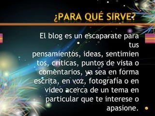 ¿Para qué sirve?	El bloges un escaparate para tus pensamientos, ideas, sentimientos, críticas, puntos de vista o comentarios, ya sea en forma escrita, en voz, fotografía o en video acerca de un tema en particular que te interese o apasione.