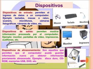 Dispositivos de entrada:  permiten el ingreso de datos a un computador. Ejemplo teclados, mause o raton, scaners, micrófonos, cámaras fotográficas, cámaras de video, etc. Dispositivos de salida:   permiten mostrar información procesada por el computador. Ejemplo: monitor, pantallas de video, impresoras, audífonos,  etc. Dispositivos Dispositivos de almacenamiento:  Son aquellos que permiten que el computador puede guardar información nueva y/o obtener información previamente almacenada. Ejemplo:  dis co duro, CD-ROM, memorias USB, DVD, etc. 