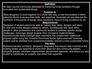 Definition An open source community dedicated to improving living conditions through  innovative and sustainable design.  Purpose to  Allow designers to work together in a whole new way, a way that enables 5 billion potential clients to access their skills  and expertise. Generate not one idea but the hundreds of thousands of design ideas needed to improve living conditions for all.  Requirements Designers of all persuasions be able to 1)share their ideas, designs and plans, 2) view and review designs posted by others, 3)collaborate with each other, people in other professions and community leaders to address specific design  challenges, 3)manage design projects from concept to implementation, 4)communicate easily amongst team members, 5)to protect their intellectual  property rights using the, Creative Commons "some rights reserved" licensing  system and be shielded from unwarranted liability, 6)build a more sustainable future. The team   Professionals like architects, designers, engineers and anyone else involved in the building trades are welcome to share their ideas but also community leaders, nonprofit groups, volunteer organizations, government agencies, and others are also invited to collaborate on projects and share their expertise.  