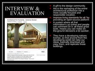 INTERVIEW &   EVALUATION A gift to the design community. Aid in the reshaping of the entire architectural profession into a more socially-focused and responsible vocation. Improve living standards for all “by providing an open-source platform  A system where all that information’s up online and people can comment on it- all these great tools, means you can make on-the-ground decisions a lot quicker. They have a developing nations license, so that anyone from the developing world can take our ideas, basically download and copy them, and replicate those buildings. 