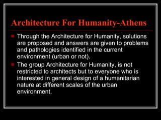 Architecture For Humanity-Athens Through the Architecture for Humanity, solutions are proposed and answers are given to problems and pathologies identified in the current environment (urban or not). The group Architecture for Humanity, is not restricted to architects but to everyone who is interested in general design of a humanitarian nature at different scales of the urban environment.  
