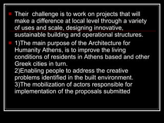 Their  challenge is to work on projects that will make a difference at local level through a variety of uses and scale, designing innovative, sustainable building and operational structures.  1)The main purpose of the Architecture for Humanity Athens, is to improve the living conditions of residents in Athens based and other Greek cities in turn. 2)Enabling people to address the creative problems identified in the built environment. 3)The mobilization of actors responsible for implementation of the proposals submitted  