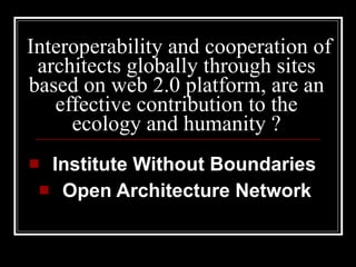 Interoperability and cooperation of architects globally through sites based on web 2.0 platform, are an effective contribution to the ecology and humanity ? Institute Without Boundaries   Open Architecture Network 
