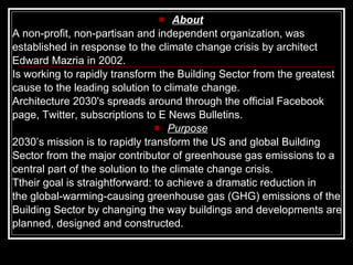 About A  non-profit, non-partisan and independent organization, was  established in response to the climate change crisis by architect  Edward Mazria in 2002.  I s working to rapidly transform the Building Sector from the greatest cause to the leading solution to climate change.   Architecture 2030's  spreads around through the  official Facebook page ,  Twitter ,  subscriptions   to E News Bulletins.  Purpose 2030’s mission is to rapidly transform the US and global Building Sector from the major contributor of greenhouse gas emissions to a central part of the solution to the climate change crisis.  Ttheir  goal is straightforward: to achieve a dramatic reduction in  the global-warming-causing greenhouse gas (GHG) emissions of the  Building Sector by changing the way buildings and developments are  planned, designed and constructed.   