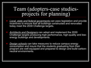 Team (adopters-case studies-projects for planning) Local, state and federal goverments  can pass legislation and provide incentives to ensure that all buildings constructed and renovated today meet the 2030 Challenge targets.  Architects and Designers  can adopt and implement the 2030 Challenge targets producing high-performance, high-quality and low-energy buildings and developments.  Design schools  can take measures to reduce campus energy consumption and insure that the students graduating from their program are well equipped and prepared to design and build carbon-neutral environments.  