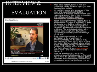 INTERVIEW &    EVALUATION Their basic website, based in web 2.0 platform promotes this eco-project (but even facebook and twitter).  It’s useful to people who are  aware of this issue  and students  globally  ( all the information is available on the internet , t hey have quick access ) .  Out of that, universities and professional studios become instruments for transforming design.  T each by design? On  their  website, have a whole section on projects that begin to meet the targets, and do have buildings that fit that category, that  they ’ve designed over the years.  ( There were many   buildings built in the late 70s, and during the 80s, using passive solar design, and day-lighting principles that actually put those buildings off the grid. ) They state  «w hen we talk about a connection to the environment in architecture today, for the past 30 or 50 years we’ve just been talking about a visual connection. We haven’t been talking about a real, integrated, energy-based connection between the building and its environment. And that’s where the term  open systems  comes from – and where we need to be headed. » It got the wheels turning within the architecture and building sector to figure out how to meet the Challenge.  I t began getting resources and information to architects and to designers about how to change course . 