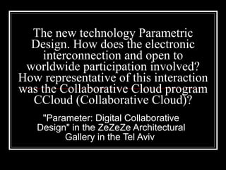 The new technology Parametric Design. How does the electronic interconnection and open to worldwide participation involved? How representative of this interaction was the Collaborative Cloud program CCloud (Collaborative Cloud)? "Parameter: Digital Collaborative Design" in the ZeZeZe Architectural Gallery in the Tel Aviv  