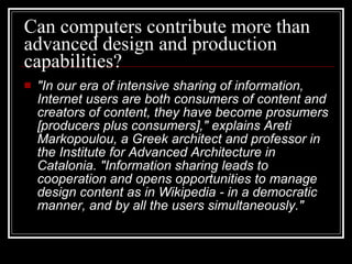 Can computers contribute more than advanced design and production capabilities?  "In our era of intensive sharing of information, Internet users are both consumers of content and creators of content, they have become prosumers [producers plus consumers]," explains Areti Markopoulou, a Greek architect and professor in the Institute for Advanced Architecture in Catalonia. "Information sharing leads to cooperation and opens opportunities to manage design content as in Wikipedia - in a democratic manner, and by all the users simultaneously."   