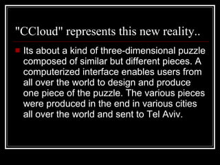 "CCloud" represents this new reality.. Its about a kind of three-dimensional puzzle composed of similar but different pieces. A computerized interface enables users from all over the world to design and produce one piece of the puzzle. The various pieces were produced in the end in various cities all over the world and sent to Tel Aviv.  