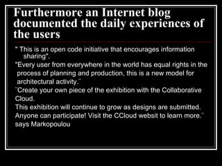 Furthermore an Internet blog documented the daily experiences of the users " This is an open code initiative that encourages information sharing". "Every user from everywhere in the world has equal rights in the process of planning and production, this is a new model for architectural activity.¨ ¨Create your own piece of the exhibition with the Collaborative Cloud. This exhibition will continue to grow as designs are submitted. Anyone can participate! Visit the CCloud websit to learn more.¨ says Markopoulou  