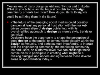 You are one of many designers utilizing Twitter and Linkedin. What do you believe are the biggest benefits to the  design  community of tools like these? How do you think Designers could be utilizing them in the future?   «The future of the emerging social medias could possibly dampen at least my personal frustration with the market-driven conservatism of  design  publishing, with its oversimplified approach to  design  as merely style, trends or technical. Designers have the opportunity to shape the perception of good  design  to the public, to communicate globally within the  design  community, and perhaps most importantly, to interact with the engineering community, the marketing community, the end users, on a informal level. We can challenge these communities to participate in creating what might be a missing dialogue and understanding between these diverse areas of specialization today.» 
