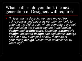 What skill set do you think the next generation of Designers will require?  “ In less than a decade, we have moved from using pencils and paper as our primary tools to entering the digital age, where computers are not just replacing the pencils but are transforming  design  and  architecture . Scripting,  parametric   design , animated  design  and algorithmic  design  are just a few examples of new methods of generating  design , which were unthinkable 10 years ago.” 
