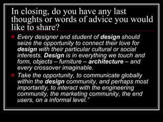 In closing, do you have any last thoughts or words of advice you would like to share?  Every designer and student of  design  should seize the opportunity to connect their love for  design  with their particular cultural or social interests.  Design  is in everything we touch and form, objects – furniture –  architecture  – and every crossover imaginable.   Take the opportunity, to communicate globally within the  design  community, and perhaps most importantly, to interact with the engineering community, the marketing community, the end users, on a informal level.” 