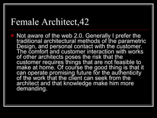 Female Architect,42 Not aware of the web 2.0. Generally I prefer the traditional architectural methods of the parametric Design, and personal contact with the customer. The comfort and customer interaction with works of other architects poses the risk that the customer requires things that are not feasible to make at home. Of course the good thing is that it can operate promising future for the authenticity of the work that the client can seek from the architect and that knowledge make him more demanding.  