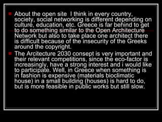 About the open site  I think in every country, society, social networking is different depending on culture, education, etc. Greece is far behind to get to do something similar to the Open Architecture Network but also to take place one architect there is difficult because of the insecurity of the Greeks around the copyright.  The Arcitecture 2030 consept is very important and their relevant competitions, since the eco-factor is increasingly, have a strong interest and i would like to participate. Well, in Greece when something is in fashion is expensive (materials bioclimatic house) in a small building (houses) is hard to do, but is more feasible in public works but still slow.  