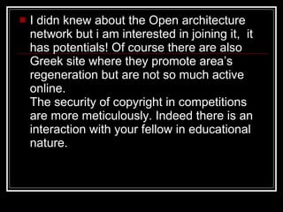 I didn knew about the Open architecture network but i am interested in joining it,  it has potentials! Of course there are also  Greek site where they promote area’s regeneration but are not so much active online.  The security of copyright in competitions are more meticulously. Indeed there is an interaction with your fellow in educational nature.  