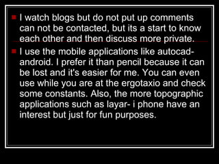 I watch blogs but do not put up comments can not be contacted, but its a start to know each other and then discuss more private. I use the mobile applications like autocad-android. I prefer it than pencil because it can be lost and it's easier for me. You can even use while you are at the ergotaxio and check some constants. Also, the more topographic applications such as layar- i phone have an interest but just for fun purposes.  