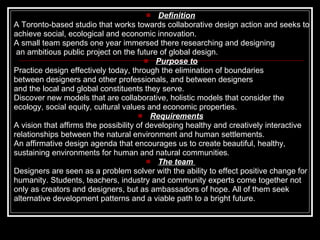 Definition A Toronto-based studio that works towards collaborative design action and seeks to achieve social, ecological and economic innovation.  A small team spends one year immersed there researching and designing an ambitious public project on the future of global design. Purpose to Practice design effectively today, through the elimination of boundaries between designers and other professionals, and between designers  and the local and global constituents they serve.  Discover new models that are collaborative, holistic models that consider the  ecology, social equity, cultural values and economic properties.  Requirements A vision that affirms the possibility of developing healthy and creatively interactive relationships between the natural environment and human settlements.  An affirmative design agenda that encourages us to create beautiful, healthy,  sustaining environments for human and natural communities .   The team   Designers are seen as a problem solver with the ability to effect positive change for humanity. Students, teachers, industry and community experts come together not  only as creators and designers, but as ambassadors of hope. All of them seek alternative development patterns and a viable path to a bright future.  