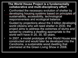 The World House Project is a fundamentally collaborative and multi-disciplinary effort Confronted the necessary evolution of shelter by developing housing systems based on principles of sustainability, accessibility, technological responsiveness and ecological balance.  Guided by projections about the 3 billion developing world citizens who will need shelter in 2030, the project aims to address the extremes of slums and sprawl by creating a dwelling appropriate to the world we'll have in 20, 30, 50 years.  In 2007, a model prototype of the World House was constructed and would later be developed into the Canühome, a sustainable wood dwelling that premiered at the Green Living Show in 2008. 