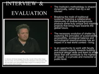 INTERVIEW  &    EVALUATION The Institute’s methodology is shaped dynamically, rather than by a set course! Breaking the mold of traditional systems, fostering a collaborative community of diverse backgrounds produce some truly unique and inspiring projects that bring hope towards the global future.  The necessary evolution of shelter by exploring the principles of sustainability, accessibility, ecological balance and technological responsiveness has an impact in a real world context - living. Is an opportunity to work with faculty and industry experts towards building practical design skills and learn to share ideas that will contribute to the highest of results  in a private and moreover a  public level.  