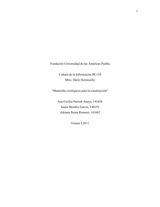 Fundación Universidad de las Américas Puebla<br />Cultura de la Información BC110<br />Mtro. Darío Hermosillo<br />“Materiales ecológicos para la construcción”<br />Ana Cecilia Parrodi Anaya, 141656<br />Sonia Morales García, 140152<br />Adriana Sierra Romero, 141662<br />Verano I 2011<br />Índice<br />Sección      Página<br />Objetivo……………………………………………………………………………………..3<br />Descripción del problema…………………………………………………………………...3<br />Introducción…………………………………………………………………………………3<br />Desarrollo del logotipo del proyecto Ecotown……………………………………………...4<br />Estrategias de búsqueda y selección de información………………………………………..5<br />Recursos de información utilizados…………………………………………………………6<br />Descripción del sitio “Materiales ecológicos para la construcción”………………………...7<br />Reflexión sobre el proceso de creación y desarrollo del sitio web………………………….9<br />Conclusiones………………………………………………………………………………...9<br />Referencias……………………………………………………………………………...….10<br />Objetivo. <br />Crear un blog que informe sobre la arquitectura ecológica haciendo énfasis en los materiales para la construcción de viviendas aunque no sólo limitándose a este aspecto. Esto se logrará a través de la publicación de imágenes, videos, presentaciones, información recopilada de sitios web, libros y artículos en línea.<br />Descripción del problema.<br />La problemática que detectamos consiste en que hay nuevas tendencias que contribuyen a la mejora del medio ambiente y que no son reconocidas como verdaderas oportunidades en cuanto a su implementación. Lo anterior tal vez se da porque no se conocen sus consecuencias y repercusiones. Un claro ejemplo es la arquitectura ecológica y los materiales que se pueden utilizar en ella.<br />La información que se encuentra sobre el tema es un tanto dispersa ya que no relaciona conceptos involucrados. Por ejemplo: podemos encontrar información sobre la contaminación pero no su relación con la construcción de viviendas. En nuestro blog lo que se trató de hacer fue crear un espacio donde diferentes temáticas relacionadas pudieran converger para enfatizar sus relaciones.<br />Introducción.<br />En la actualidad muchos campos de investigación buscan promover el desarrollo de tecnologías por las cuales se busca la disminución del impacto ambiental. Uno de estos campos es la arquitectura. Está busca promover el uso de materiales y formas de construcción de manera que disminuya el impacto ambiental. Surge entonces la arquitectura sustentable también conocida como arquitectura verde y eco arquitectura; que se encarga de diseñar y construir a través del aprovechamiento eficaz de los recursos naturales renovables. <br />Otro campo que abarca la promoción de la sustentabilidad es el diseño de información visual. El diseño se encarga de promover a través de carteles, videos, presentaciones y otros medios las diferentes formas que el hombre ha usado para llegar a la sustentabilidad. Por último, la nanotecnología ha ayudado al desarrollo y creación de nuevos materiales. Además, la nanotecnología puede contribuir de manera importante el desarrollo sostenible de áreas desfavorables.<br />Por consiguiente, el equipo quiere lograr informar sobre las nuevas tendencias ecológicas para la construcción amigable a través de la creación de un blog, el cual tiene la función de informar a la comunidad sobre las diferentes maneras que ha desarrollado la arquitectura sustentable para la construcción y dejarles saber que hay una nueva opción de construcción que brinda beneficios a la comunidad y el medio ambiente. <br />También buscamos difundir soluciones sustentables y conocimiento sobre las energías renovables. Más aún, buscamos orientar a los mismos ciudadanos acerca del cuidado de la naturaleza y su entorno. Finalmente promoviendo el uso de todo concepto relacionado con la arquitectura sustentable, por lo tanto el blog tendría la función de ser una manera más fácil de trasmitir la información.<br />Desarrollo del logotipo del proyecto Ecotown.<br />En la creación del logotipo participamos las 3 ya que todas aportamos con ideas para llegar al logotipo final. Estos son todos los logotipos con los que empezamos:<br />Figura 1. Diseños preliminares del logotipo del proyecto Ecotown.<br />Llegamos a la conclusión de que la mejor opción era Ecotown con el techo de casita sobre la n ya que se entendía más de lo que estábamos hablando. El hongo no se interpretaba claramente como una casa pero esa fue la primera idea que tuvimos que nos llevó a tener este logotipo. También pensamos en que concordaría con la página de nuestro blog ya que si un pueblo es ecológico eso significa que los materiales usados para construirlo son ecológicos también. El color del logotipo es verde claro y verde fuerte, para contrastar dos palabras diferentes Eco de ecología y Town en ingles de pueblo. Decidimos ponerle unas pequeñas hojas para enfatizar la naturaleza. Y el techo a la n para enfatizar el town en español pueblo. Es de esta forma que llegamos a crear un logo así de creativo, interesante y representativo.<br />Figura 2. Logotipo final del proyecto Ecotown.<br />Estrategias de búsqueda y selección de información.<br />La estrategia de nuestro equipo fue encontrar nuestros objetivos principales para comenzar a publicar información en el blog. Para esto, identificamos nuestras palabras claves: ecología, materiales de construcción y sistemas ambientales.<br />1. Ecología. El estudio de la relación entre organismos y su medio ambiente.<br />2. Materiales de construcción. En esta parte entrarían definiciones tales como: Construcción. Se le define a la edificación y creación de estructuras de gran tamaño. Incluye edificios y espacio públicos.<br />Arquitectura doméstica. Es aquel lugar que sirve para la unidad social ya sea un individuo o familia. Su fin es proporcionar refugio y seguridad en las funciones físicas y básicas de la vida. Los requerimientos básicos para la Arquitectura domestica son simples: un lugar para dormir, preparar comida, comer y tal vez trabajar.<br />3. Sistemas ambientales <br />En esta parte se estudian fundamentalmente dos ramas:<br />Medio ambiente. El conjunto de factores químicos, físicos y bióticos que actúan en un organismo o en una comunidad ecológica determina su forma de sobrevivencia.<br />Ecosistema. El conjunto de organismos y el ambiente físico y todas las relaciones en un espacio particular.<br />Basándonos en estas definiciones nuestra estrategia fue publicar información relacionada directamente con estos conceptos, ya sea empleando recursos que combinaran más de uno o uno sólo.<br />Para le ecología incluimos ejemplos como la relación de nuestra presencia en el medio ambiente y como lo estamos afectando. El tipo de cosas que podemos cambiar para no representar un gran impacto en el medio ambiente tales como usar cosas biodegradables, reciclables y el ahorro de energía. En nuestros links pusimos dos que nos ayudan a calcular nuestra Footprint o huella que estamos dejando en el planeta individual o general.<br />Para materiales de construcción nos enfocamos en poner ejemplos de arquitectura ecológica, con los materiales ecológicos, que son difíciles de conseguir todavía en nuestro país, pero pudimos encontrar materiales que son sustentables y diseños de casas que pueden ayudar a conservar mas la energía. También incluimos videos que nos ayudan a escoger los materiales y nos aportan con ideas de cómo construir una casa ecológica.<br />Para sistemas ambientales nos enfocamos en publicar información sobre el medio ambiente y el ecosistema, enfocándonos también en como el humano afecta mucho a el medio ambiente poniendo de esta forma información sobre químicos como los HCFC (Hidrocloroflurocarbonos) y CFC (clorofluorocarbonos), esto lo incluimos ya que tiene mucho que ver con las casas ecológicas, muchos de los materiales que usamos en las casas contiene estas partículas que dañan nuestra capa de ozono.<br />Para lograr nuestro objetivo de informar, colocamos varios recursos visuales como graficas, libros y videos para ayudar a nuestros lectores a mantenerse mas informados sobre este tema vanguardista.<br />Recursos de información utilizados.<br />Para la elaboración de nuestro blog utilizamos seis principales recursos de información: imágenes, videos, presentaciones, artículos, sitios web y libros.<br />En cuanto a las imágenes, las obtuvimos de diferentes fuentes como son Flickr y diversos sitios web. Las imágenes de Flickr buscamos que tuvieran licencia Creative Commons y en cuanto a las demás, las citamos de acuerdo al manual de estilo. Incluimos una gran cantidad de videos ya que consideramos que es una manera muy efectiva de trasmitir información. Este material lo encontramos en YouTube y concierne a distintos aspectos sobre nuestro tema, principalmente ecología y ejemplos de casas ecológicas. <br />Siguiendo con las presentaciones, la mayoría las obtuvimos del sitio SlideShare. Sin embargo, nosotras también contribuimos en la elaboración de algunas de ellas. Aunque en las entradas del blog únicamente encontramos un artículo (publicado por la UDLAP), en nuestra sección de links incluimos algunos pertenecientes a revistas de arquitectura. Como es de suponer, la mayoría de nuestras entradas provienen de información tomada de sitios web. Nos basamos en distintos tipos de páginas, tanto nacionales como internacionales, obteniendo así una amplia gama de información bilingüe (inglés y español). Un recurso menor fueron los libros, de los cuales publicamos breves reseñas y comentarios. Los libros los encontramos en el catálogo del CIRIA.<br />Finalmente, es importante recalcar que la información publicada en las entradas contiene su respectiva referencia para evitar conflictos de derechos de autor, copyright, etc. Además de que cada una de nosotras contribuyó en la creación de estas.<br />Descripción del sitio “Materiales ecológicos para la construcción”.<br />Figura 3. Diseño del blog.<br />1. En la parte superior se encuentra el título de nuestro blog: “Materiales ecológicos para la construcción.<br />2. Debajo del título aparece la leyenda: “¡Bienvenido a nuestro blog!”<br />3. El cuerpo del sitio web está dividido en dos columnas, la de la izquierda son los diferentes recursos y extras; la de la derecha son las entradas.<br />4. En la columna izquierda tenemos los siguientes elementos:<br />4.1. El logotipo del proyecto.<br />4.2. Una aplicación que nos permite localizar la ubicación de nuestros visitantes.<br />4.3. Un reloj que muestra la hora.<br />4.4. Nuestros datos personales.<br />4.5. Dos encuestas: la primera sobre ¿Qué te parece nuestro blog? Y la segunda ¿Qué te gustaría ver en nuestro blog?<br />4.6. Un cuadro de búsqueda de información dentro de nuestro blog impulsado por Google.<br />4.7. Sección de recursos en línea, es decir, una serie de hipervínculos con referencia a sitios web relacionados con nuestro tema y buscadores sugeridos.<br />4.8. Sección de etiquetas.<br />4.9. Sección que muestra las últimas tres entradas (RSS).<br />4.10. Una aplicación que imita a un iPod reproduciendo música y videos.<br />4.11. Archivo de las entradas del blog.<br />4.12. Aplicación de alimentación de peces.<br />4.13. Barra de videos que contiene material relacionado con nuestro tema.<br />5. En cada entrada (10 en cada página) aparecen los siguientes elementos:<br />5.1. Título.<br />5.2. Cuerpo de la entrada.<br />5.3. Hora  de publicación y comentarios.<br />5.4. Opciones para compartir la entrada a través de las redes sociales.<br />5.5. Etiquetas asignadas.<br />5.6. Posibles reacciones: divertido, interesante, aburrido.<br />5. Se incluye el mapa conceptual del desarrollo de nuestro sitio web.<br />6. Un traductor impulsado por Google debido a que contamos con material en inglés y español.<br />7. En la parte inferior del sitio aparece una última aplicación: un rompecabezas de mosaico.<br />Reflexión sobre el proceso de creación y desarrollo del sitio web.<br />Al iniciar este proyecto, pensamos que sería un tanto difícil unir nuestras áreas de estudio que a simple vista parecen tan diferentes entre sí: nanotecnología, arquitectura y diseño de información visual. Sin embargo, al conformar el equipo descubrimos que las tres teníamos interés particular en la arquitectura ecológica. Fue este hecho el que nos permitió integrarnos más fácilmente. <br />Ya durante el desarrollo del blog, trabajamos colaborativamente, aún más que en experiencias pasadas de trabajo en equipo. Todas nos preocupamos por sacar adelante este proyecto al que denominamos Ecotown. Todo esto fue una experiencia nueva para nosotras ya que nunca habíamos creado un blog y menos con personas de diferente carrera. Afortunadamente, contamos con algunas ventajas: el tema era de nuestro completo agrado y nos llevamos bien desde un inicio. Cada una aportó algo al proyecto y sentimos que fue esa cooperación la que nos llevó a tener un blog que cumplió con su objetivo principal: informar.<br />Ahora que el proyecto finalizó, por lo menos académicamente, podemos decir que nos dejó esa inquietud de querer informarnos e informar tomando ventaja de los recursos a los que tenemos acceso hoy en día. Pero no sólo informarnos sobre los temas que nos interesan, sino ampliar nuestros horizontes del conocimiento. De una forma personal, nos gustaría seguir con este blog, actualizándolo continuamente para que siga contribuyendo a la expansión de la información.<br />Conclusiones.<br />En el mundo, la arquitectura sustentable se ha desarrollado en otros lugares más que en otros, ya que todavía existe un enorme desconocimiento de las relaciones entre los impactos humanos sobre el medio ambiente, por eso es necesario seguir impulsando la sustentabilidad por medio la promoción y educación delos ciudadanos.<br />Durante la creación e implantación de información del blog se ha explicado el significado de la arquitectura sustentable y la necesidad de implementarla y fomentarla en la sociedad de hoy en día. Por la información encontrada, podemos decir que los principales beneficios de la arquitectura son los siguientes: la disminución de contaminación global e impacto ambiental, la reducción de gastos en luz, agua y gas por el aprovechamiento eficaz de los recursos, la creación de nuevas tecnología sustentables, el uso de materiales ecológicos interior y exteriormente y el seguimiento de construcción de viviendas y edificios sustentables.<br />Creemos que la clave de un futuro más sostenible consiste en trasplantar nuevos sistemas de bajo de consumo energético a las estructuras existentes, y en dar prioridad a los recursos ecológicos y ambientales. Nuestros edificios disponen de estructura que debe ser modificada utilizando la tecnología verde y está tecnología desarrollarla en nuevas construcciones.<br />Otro punto importante, a través del blog logramos llegar a la comunidad interactiva ya que contamos con visitas de Italia, España, Brasil, Uruguay, Paraguay, Argentina, Chile y México, esto demuestra que nuestros objetivos han ido más allá de nuestras expectativas de informar no sólo a nuestro país, sino a la comunidad internacional.<br />A través de este espacio y otros relacionados con el tema, hemos observado que se ha empezado a crear una nueva generación de arquitectos y diseñadores con nuevas visiones y estrategias enfocadas a la creación de viviendas sustentables. Y de esta manera se está llegando a establecer una relación más estrecha y armónica entre el hombre y la naturaleza. <br />Referencias.<br />Allaby, M. (1994). La casa ecológica. México: Ediciones Literarias Mandala.<br />ATIS547. (2008). Solar Cells Starting to Go Up 2. Recuperado de  HYPERLINK quot;
http://www.flickr.com/photos/albaum/2718220416/quot;
 http://www.flickr.com/photos/albaum/2718220416/.<br />Begovich, J. (2009). Casas ecológicas. Recuperado de http://www.reforestamosmexico.org/blog/general/casas-ecologicas.<br />Berosca, M. (2010). 6 simples consejos para ahorrar electricidad. Recuperado de http://www.lareserva.com/home/consejos_ahorrar_electricidad.<br />Biohaus Goierri. (2008). Bioconstrucción. Recuperado de  HYPERLINK quot;
http://www.biohaus.es/bioconstruccion.phpquot;
 http://www.biohaus.es/bioconstruccion.php.<br />Casasecológicas.net. (sf). Materiales de construcción ecológicos. Recuperado de  HYPERLINK quot;
http://www.casasecologicas.net/vivirencasasana/index.php?index=14quot;
 http://www.casasecologicas.net/vivirencasasana/index.php?index=14.<br />Chesped. (2007). Biovivienda, otra forma de construir viviendas. Recuperado de  HYPERLINK quot;
http://www.youtube.com/watch?v=68RJfGjHQ2Aquot;
 http://www.youtube.com/watch?v=68RJfGjHQ2A.<br />Ciespal. (2009). Casas ecológicas. Recuperado de http://www.youtube.com/watch?v=lElBiPJnqqw.<br />Dimuro, G. (2008). Los ecosistemas como laboratorios. Recuperado de  HYPERLINK quot;
http://www.slideshare.net/glendadimuro/presentacin-trabajo-fin-de-masterquot;
 http://www.slideshare.net/glendadimuro/presentacin-trabajo-fin-de-master.<br />Euroimagentv. (2008). Biovivienda. Recuperado de  HYPERLINK quot;
http://www.youtube.com/watch?v=f94AjSE2FHQquot;
 http://www.youtube.com/watch?v=f94AjSE2FHQ.<br />Fiskemktg. (2009). Tips on Eco Friendly Cleaning. Recuperado de  HYPERLINK quot;
http://www.slideshare.net/fiskemktg/tips-on-eco-friendly-cleaningquot;
 http://www.slideshare.net/fiskemktg/tips-on-eco-friendly-cleaning<br />Gauzin, D. M. (2001). Arquitectura ecológica. Barcelona: Editorial Gustavo Gili.<br />Gauzin, D. M. (2006). 25 Casas ecológicas. Barcelona: Editoreal Gili.<br />Greenpeaceusa. (2011). Barbie and Ken: The breakup. Recuperado de http://www.youtube.com/watch?v=E3MT71Vy8_s.<br />H (`*•.¸(`*•.¸¸.•*´)¸.•*´) (`*•.¸(`*•.¸ ¸.•*´)¸.•*. (2010). The Green House. Recuperado de http://www.slideshare.net/hermina/the-green-house<br />HomeprojectES. (2009). HOME – La ecología. Recuperado de http://www.youtube.com/watch?v=54rDVlJx4Bc.<br />NASA Earth Observatory. (2003). Human Footprint. Recuperado de http://earthobservatory.nasa.gov/IOTD/view.php?id=3254.<br />Norton, P. (2002). Construction. The New Encyclopaedia Britannica (Vol. 3, pp. 577). Chicago, IL: Encyclopaedia Britannica. <br />Norton, P. (2002). Construction. The New Encyclopaedia Britannica (Vol. 3, pp. 577). Chicago, IL: Encyclopaedia Britannica. <br />Norton, P. (2002). Ecology. The New Encyclopaedia Britannica (Vol. 4, pp. 312). Chicago, IL: Encyclopaedia Britannica. <br />Norton, P. (2002). Ecosystem. The New Encyclopaedia Britannica (Vol. 4, pp. 359). Chicago, IL: Encyclopaedia Britannica.<br />Norton, P. (2002). Enviroment. The New Encyclopaedia Britannica (Vol. 4, pp. 512). Chicago, IL: Encyclopaedia Britannica.<br />Norton, P. (2002). The art of architecture. The New Encyclopaedia Britannica (Vol. 13, pp. 874). Chicago, IL: Encyclopaedia Britannica. <br />Ortiz, I. (2010). Casa ecológica prefabricada. Recuperado de  HYPERLINK quot;
http://www.flickr.com/photos/el_artifice/4259752518/quot;
 http://www.flickr.com/photos/el_artifice/4259752518/.<br />Redecos. (2010). Construcciones bioclimáticas. Recuperado de  HYPERLINK quot;
http://www.slideshare.net/redecos/arquitectura-sostenible-y-rascacielos-ecolgicosquot;
 http://www.slideshare.net/redecos/arquitectura-sostenible-y-rascacielos-ecolgicos<br />Rutherford, J. (2009). Environmental systems and societies. Oxford University Press.<br />Senosian. J.(2004). Bioarquitectura. 2da Ed. México: Editorial Limusa.<br />Sustainablelab. (2010). Arquitectura Sustentable PCW Parte 1. Recuperado de http://www.youtube.com/watch?v=iJo4afkrwsY.<br />Sustainablelab. (2010). Arquitectura Sustentable PCW Parte 2. Recuperado de http://www.youtube.com/watch?v=gJsYJ2wPvqk&feature=related.<br />Sustainablelab. (2010). Arquitectura Sustentable PCW Parte 3. Recuperado de http://www.youtube.com/watch?v=APUj5KRb7uA&feature=related.<br />Telemadrid. (2008). Tener una casa verde con huerto es posible. Recuperado de http://www.youtube.com/watch?v=Wo9JRNGMXxs.<br />WWFunitedkingdom. (2011) What wood you choose? Recuperado de http://www.youtube.com/watch?v=51AwOL0He4c.<br />Zuarq. Arquitectos. (2011). Fachada principal casa bambú. Recuperado de http://www.flickr.com/photos/zuarq/5375537779/.<br />