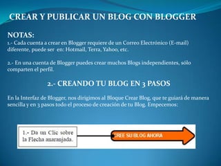 CREAR Y PUBLICAR UN BLOG CON BLOGGERNOTAS:1.- Cada cuenta a crear en Blogger requiere de un Correo Electrónico (E-mail) diferente, puede ser  en: Hotmail, Terra, Yahoo, etc.2.- En una cuenta de Blogger puedes crear muchos Blogs independientes, sólo comparten el perfil.2.- CREANDO TU BLOG EN 3 PASOSEn la Interfaz de Blogger, nos dirigimos al Bloque Crear Blog, que te guiará de manera sencilla y en 3 pasos todo el proceso de creación de tu Blog. Empecemos: