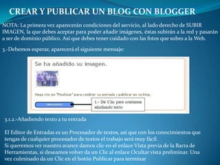 CREAR Y PUBLICAR UN BLOG CON BLOGGERNOTA: La primera vez aparecerán condiciones del servicio, al lado derecho de SUBIRIMAGEN, la que debes aceptar para poder añadir imágenes, éstas subirán a la red y pasarán a ser de dominio público. Así que debes tener cuidado con las fotos que subes a la Web.3.-Debemos esperar, aparecerá el siguiente mensaje:3.1.2.-Añadiendo texto a tu entradaEl Editor de Entradas es un Procesador de textos, así que con los conocimientos quetengas de cualquier procesador de textos el trabajo será muy fácil.Si queremos ver nuestro avance damos clic en el enlace Vista previa de la Barra deHerramientas, si deseamos volver da un Clic al enlace Ocultar vista preliminar. Unavez culminado da un Clic en el botón Publicar para terminar