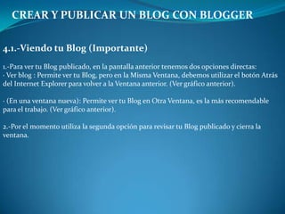 CREAR Y PUBLICAR UN BLOG CON BLOGGER4.1.-Viendo tu Blog (Importante)1.-Para ver tu Blog publicado, en la pantalla anterior tenemos dos opciones directas:· Ver blog : Permite ver tu Blog, pero en la Misma Ventana, debemos utilizar el botón Atrásdel Internet Explorer para volver a la Ventana anterior. (Ver gráfico anterior).· (En una ventana nueva): Permite ver tu Blog en Otra Ventana, es la más recomendablepara el trabajo. (Ver gráfico anterior).2.-Por el momento utiliza la segunda opción para revisar tu Blog publicado y cierra la ventana.