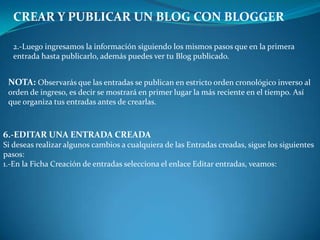 CREAR Y PUBLICAR UN BLOG CON BLOGGER2.-Luego ingresamos la información siguiendo los mismos pasos que en la primera entrada hasta publicarlo, además puedes ver tu Blog publicado.NOTA: Observarás que las entradas se publican en estricto orden cronológico inverso al orden de ingreso, es decir se mostrará en primer lugar la más reciente en el tiempo. Así que organiza tus entradas antes de crearlas.6.-EDITAR UNA ENTRADA CREADASi deseas realizar algunos cambios a cualquiera de las Entradas creadas, sigue los siguientes pasos:1.-En la Ficha Creación de entradas selecciona el enlace Editar entradas, veamos: