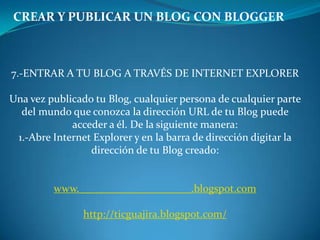 CREAR Y PUBLICAR UN BLOG CON BLOGGER7.-ENTRAR A TU BLOG A TRAVÉS DE INTERNET EXPLORERUna vez publicado tu Blog, cualquier persona de cualquier parte del mundo que conozca la dirección URL de tu Blog puede acceder a él. De la siguiente manera:1.-Abre Internet Explorer y en la barra de dirección digitar la dirección de tu Blog creado:www._____________________.blogspot.comhttp://ticguajira.blogspot.com/